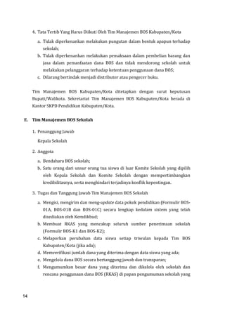 14
4. Tata Tertib Yang Harus Diikuti Oleh Tim Manajemen BOS Kabupaten/Kota
a. Tidak diperkenankan melakukan pungutan dalam bentuk apapun terhadap
sekolah;
b. Tidak diperkenankan melakukan pemaksaan dalam pembelian barang dan
jasa dalam pemanfaatan dana BOS dan tidak mendorong sekolah untuk
melakukan pelanggaran terhadap ketentuan penggunaan dana BOS;
c. Dilarang bertindak menjadi distributor atau pengecer buku.
Tim Manajemen BOS Kabupaten/Kota ditetapkan dengan surat keputusan
Bupati/Walikota. Sekretariat Tim Manajemen BOS Kabupaten/Kota berada di
Kantor SKPD Pendidikan Kabupaten/Kota.
E. Tim Manajemen BOS Sekolah
1. Penanggung Jawab
Kepala Sekolah
2. Anggota
a. Bendahara BOS sekolah;
b. Satu orang dari unsur orang tua siswa di luar Komite Sekolah yang dipilih
oleh Kepala Sekolah dan Komite Sekolah dengan mempertimbangkan
kredibilitasnya, serta menghindari terjadinya konflik kepentingan.
3. Tugas dan Tanggung Jawab Tim Manajemen BOS Sekolah
a. Mengisi, mengirim dan meng-update data pokok pendidikan (Formulir BOS-
01A, BOS-01B dan BOS-01C) secara lengkap kedalam sistem yang telah
disediakan oleh Kemdikbud;
b. Membuat RKAS yang mencakup seluruh sumber penerimaan sekolah
(Formulir BOS-K1 dan BOS-K2);
c. Melaporkan perubahan data siswa setiap triwulan kepada Tim BOS
Kabupaten/Kota (jika ada);
d. Memverifikasi jumlah dana yang diterima dengan data siswa yang ada;
e. Mengelola dana BOS secara bertanggung jawab dan transparan;
f. Mengumumkan besar dana yang diterima dan dikelola oleh sekolah dan
rencana penggunaan dana BOS (RKAS) di papan pengumuman sekolah yang
14
 
