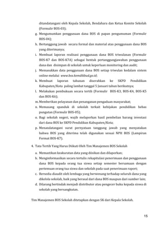 15
ditandatangani oleh Kepala Sekolah, Bendahara dan Ketua Komite Sekolah
(Formulir BOS-03);
g. Mengumumkan penggunaan dana BOS di papan pengumuman (Formulir
BOS-04);
h. Bertanggung jawab secara formal dan material atas penggunaan dana BOS
yang diterimanya;
i. Membuat laporan realisasi penggunaan dana BOS triwulanan (Formulir
BOS-K7 dan BOS-K7A) sebagai bentuk pertanggungjawaban penggunaan
dana dan disimpan di sekolah untuk keperluan monitoring dan audit;
j. Memasukkan data penggunaan dana BOS setiap triwulan kedalam sistem
online melalui www.bos.kemdikbud.go.id;
k. Membuat laporan tahunan diserahkan ke SKPD Pendidikan
Kabupaten/Kota paling lambat tanggal 5 Januari tahun berikutnya;
l. Melakukan pembukuan secara tertib (Formulir BOS-K3, BOS-K4, BOS-K5
dan BOS-K6);
m.Memberikan pelayanan dan penanganan pengaduan masyarakat;
n. Memasang spanduk di sekolah terkait kebijakan pendidikan bebas
pungutan (Formulir BOS-05);
o. Bagi sekolah negeri, wajib melaporkan hasil pembelian barang investasi
dari dana BOS ke SKPD Pendidikan Kabupaten/Kota;
p. Menandatangani surat pernyataan tanggung jawab yang menyatakan
bahwa BOS yang diterima telah digunakan sesuai NPH BOS (Lampiran
Format BOS-K7).
4. Tata Tertib Yang Harus Diikuti Oleh Tim Manajemen BOS Sekolah
a. Memastikan keakuratan data yang diisikan dan dilaporkan;
b. Menginformasikan secara tertulis rekapitulasi penerimaan dan penggunaan
dana BOS kepada orang tua siswa setiap semester bersamaan dengan
pertemuan orang tua siswa dan sekolah pada saat penerimaan raport;
c. Bersedia diaudit oleh lembaga yang berwenang terhadap seluruh dana yang
dikelola sekolah, baik yang berasal dari dana BOS maupun dari sumber lain;
d. Dilarang bertindak menjadi distributor atau pengecer buku kepada siswa di
sekolah yang bersangkutan.
Tim Manajemen BOS Sekolah ditetapkan dengan SK dari Kepala Sekolah.
15
 