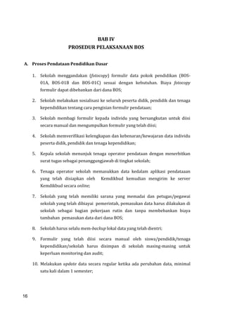 16
BAB IV
PROSEDUR PELAKSANAAN BOS
A. Proses Pendataan Pendidikan Dasar
1. Sekolah menggandakan (fotocopy) formulir data pokok pendidikan (BOS-
01A, BOS-01B dan BOS-01C) sesuai dengan kebutuhan. Biaya fotocopy
formulir dapat dibebankan dari dana BOS;
2. Sekolah melakukan sosialisasi ke seluruh peserta didik, pendidik dan tenaga
kependidikan tentang cara pengisian formulir pendataan;
3. Sekolah membagi formulir kepada individu yang bersangkutan untuk diisi
secara manual dan mengumpulkan formulir yang telah diisi;
4. Sekolah memverifikasi kelengkapan dan kebenaran/kewajaran data individu
peserta didik, pendidik dan tenaga kependidikan;
5. Kepala sekolah menunjuk tenaga operator pendataan dengan menerbitkan
surat tugas sebagai penanggungjawab di tingkat sekolah;
6. Tenaga operator sekolah memasukkan data kedalam aplikasi pendataaan
yang telah disiapkan oleh Kemdikbud kemudian mengirim ke server
Kemdikbud secara online;
7. Sekolah yang telah memiliki sarana yang memadai dan petugas/pegawai
sekolah yang telah dibiayai pemerintah, pemasukan data harus dilakukan di
sekolah sebagai bagian pekerjaan rutin dan tanpa membebankan biaya
tambahan pemasukan data dari dana BOS;
8. Sekolah harus selalu mem-backup lokal data yang telah dientri;
9. Formulir yang telah diisi secara manual oleh siswa/pendidik/tenaga
kependidikan/sekolah harus disimpan di sekolah masing-masing untuk
keperluan monitoring dan audit;
10. Melakukan update data secara regular ketika ada perubahan data, minimal
satu kali dalam 1 semester;
16
 