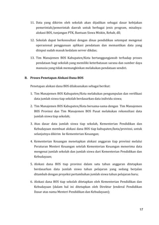 17
11. Data yang dikirim oleh sekolah akan dijadikan sebagai dasar kebijakan
pemerintah/pemerintah daerah untuk berbagai jenis program, misalnya:
alokasi BOS, tunjangan PTK, Bantuan Siswa Miskin, Rehab, dll;
12. Sekolah dapat berkonsultasi dengan dinas pendidikan setempat mengenai
operasional penggunaan aplikasi pendataan dan memastikan data yang
diinput sudah masuk kedalam server dikdas;
13. Tim Manajemen BOS Kabupaten/Kota bertanggungjawab terhadap proses
pendataan bagi sekolah yang memiliki keterbatasan sarana dan sumber daya
manusia yang tidak memungkinkan melakukan pendataan sendiri.
B. Proses Penetapan Alokasi Dana BOS
Penetapan alokasi dana BOS dilaksanakan sebagai berikut:
1. Tim Manajemen BOS Kabupaten/Kota melakukan pengumpulan dan verifikasi
data jumlah siswa tiap sekolah berdasarkan data individu siswa;
2. Tim Manajemen BOS Kabupaten/Kota bersama-sama dengan Tim Manajemen
BOS Provinsi dan Tim Manajemen BOS Pusat melakukan rekonsiliasi data
jumlah siswa tiap sekolah;
3. Atas dasar data jumlah siswa tiap sekolah, Kementerian Pendidikan dan
Kebudayaan membuat alokasi dana BOS tiap kabupaten/kota/provinsi, untuk
selanjutnya dikirim ke Kementerian Keuangan;
4. Kementerian Keuangan menetapkan alokasi anggaran tiap provinsi melalui
Peraturan Menteri Keuangan setelah Kementerian Keuangan menerima data
mengenai jumlah sekolah dan jumlah siswa dari Kementerian Pendidikan dan
Kebudayaan;
5. Alokasi dana BOS tiap provinsi dalam satu tahun anggaran ditetapkan
berdasarkan data jumlah siswa tahun pelajaran yang sedang berjalan
ditambah dengan proyeksi pertambahan jumlah siswa tahun pelajaran baru;
6. Alokasi dana BOS tiap sekolah ditetapkan oleh Kementerian Pendidikan dan
Kebudayaan (dalam hal ini ditetapkan oleh Direktur Jenderal Pendidikan
Dasar atas nama Menteri Pendidikan dan Kebudayaan);
17
 
