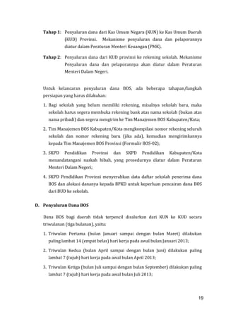 19
Tahap 1: Penyaluran dana dari Kas Umum Negara (KUN) ke Kas Umum Daerah
(KUD) Provinsi. Mekanisme penyaluran dana dan pelaporannya
diatur dalam Peraturan Menteri Keuangan (PMK).
Tahap 2: Penyaluran dana dari KUD provinsi ke rekening sekolah. Mekanisme
Penyaluran dana dan pelaporannya akan diatur dalam Peraturan
Menteri Dalam Negeri.
Untuk kelancaran penyaluran dana BOS, ada beberapa tahapan/langkah
persiapan yang harus dilakukan:
1. Bagi sekolah yang belum memiliki rekening, misalnya sekolah baru, maka
sekolah harus segera membuka rekening bank atas nama sekolah (bukan atas
nama pribadi) dan segera mengirim ke Tim Manajemen BOS Kabupaten/Kota;
2. Tim Manajemen BOS Kabupaten/Kota mengkompilasi nomor rekening seluruh
sekolah dan nomor rekening baru (jika ada), kemudian mengirimkannya
kepada Tim Manajemen BOS Provinsi (Formulir BOS-02);
3. SKPD Pendidikan Provinsi dan SKPD Pendidikan Kabupaten/Kota
menandatangani naskah hibah, yang prosedurnya diatur dalam Peraturan
Menteri Dalam Negeri;
4. SKPD Pendidikan Provinsi menyerahkan data daftar sekolah penerima dana
BOS dan alokasi dananya kepada BPKD untuk keperluan pencairan dana BOS
dari BUD ke sekolah.
D. Penyaluran Dana BOS
Dana BOS bagi daerah tidak terpencil disalurkan dari KUN ke KUD secara
triwulanan (tiga bulanan), yaitu:
1. Triwulan Pertama (bulan Januari sampai dengan bulan Maret) dilakukan
paling lambat 14 (empat belas) hari kerja pada awal bulan Januari 2013;
2. Triwulan Kedua (bulan April sampai dengan bulan Juni) dilakukan paling
lambat 7 (tujuh) hari kerja pada awal bulan April 2013;
3. Triwulan Ketiga (bulan Juli sampai dengan bulan September) dilakukan paling
lambat 7 (tujuh) hari kerja pada awal bulan Juli 2013;
19
 