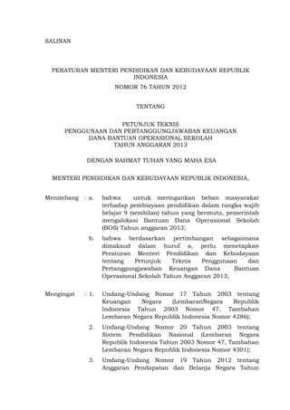 SALINAN
PERATURAN MENTERI PENDIDIKAN DAN KEBUDAYAAN REPUBLIK
INDONESIA
NOMOR 76 TAHUN 2012
TENTANG
PETUNJUK TEKNIS
PENGGUNAAN DAN PERTANGGUNGJAWABAN KEUANGAN
DANA BANTUAN OPERASIONAL SEKOLAH
TAHUN ANGGARAN 2013
DENGAN RAHMAT TUHAN YANG MAHA ESA
MENTERI PENDIDIKAN DAN KEBUDAYAAN REPUBLIK INDONESIA,
Menimbang : a. bahwa untuk meringankan beban masyarakat
terhadap pembiayaan pendidikan dalam rangka wajib
belajar 9 (sembilan) tahun yang bermutu, pemerintah
mengalokasi Bantuan Dana Operasional Sekolah
(BOS) Tahun anggaran 2013;
b. bahwa berdasarkan pertimbangan sebagaimana
dimaksud dalam huruf a, perlu menetapkan
Peraturan Menteri Pendidikan dan Kebudayaan
tentang Petunjuk Teknis Penggunaan dan
Pertanggungjawaban Keuangan Dana Bantuan
Operasional Sekolah Tahun Anggaran 2013;
Mengingat : 1. Undang-Undang Nomor 17 Tahun 2003 tentang
Keuangan Negara (LembaranNegara Republik
Indonesia Tahun 2003 Nomor 47, Tambahan
Lembaran Negara Republik Indonesia Nomor 4286);
2. Undang-Undang Nomor 20 Tahun 2003 tentang
Sistem Pendidikan Nasional (Lembaran Negara
Republik Indonesia Tahun 2003 Nomor 47, Tambahan
Lembaran Negara Republik Indonesia Nomor 4301);
3. Undang-Undang Nomor 19 Tahun 2012 tentang
Anggaran Pendapatan dan Belanja Negara Tahun
 
