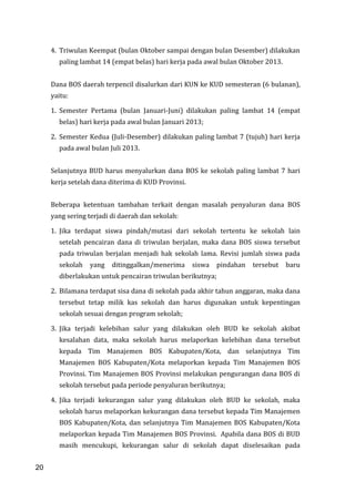 20
4. Triwulan Keempat (bulan Oktober sampai dengan bulan Desember) dilakukan
paling lambat 14 (empat belas) hari kerja pada awal bulan Oktober 2013.
Dana BOS daerah terpencil disalurkan dari KUN ke KUD semesteran (6 bulanan),
yaitu:
1. Semester Pertama (bulan Januari-Juni) dilakukan paling lambat 14 (empat
belas) hari kerja pada awal bulan Januari 2013;
2. Semester Kedua (Juli-Desember) dilakukan paling lambat 7 (tujuh) hari kerja
pada awal bulan Juli 2013.
Selanjutnya BUD harus menyalurkan dana BOS ke sekolah paling lambat 7 hari
kerja setelah dana diterima di KUD Provinsi.
Beberapa ketentuan tambahan terkait dengan masalah penyaluran dana BOS
yang sering terjadi di daerah dan sekolah:
1. Jika terdapat siswa pindah/mutasi dari sekolah tertentu ke sekolah lain
setelah pencairan dana di triwulan berjalan, maka dana BOS siswa tersebut
pada triwulan berjalan menjadi hak sekolah lama. Revisi jumlah siswa pada
sekolah yang ditinggalkan/menerima siswa pindahan tersebut baru
diberlakukan untuk pencairan triwulan berikutnya;
2. Bilamana terdapat sisa dana di sekolah pada akhir tahun anggaran, maka dana
tersebut tetap milik kas sekolah dan harus digunakan untuk kepentingan
sekolah sesuai dengan program sekolah;
3. Jika terjadi kelebihan salur yang dilakukan oleh BUD ke sekolah akibat
kesalahan data, maka sekolah harus melaporkan kelebihan dana tersebut
kepada Tim Manajemen BOS Kabupaten/Kota, dan selanjutnya Tim
Manajemen BOS Kabupaten/Kota melaporkan kepada Tim Manajemen BOS
Provinsi. Tim Manajemen BOS Provinsi melakukan pengurangan dana BOS di
sekolah tersebut pada periode penyaluran berikutnya;
4. Jika terjadi kekurangan salur yang dilakukan oleh BUD ke sekolah, maka
sekolah harus melaporkan kekurangan dana tersebut kepada Tim Manajemen
BOS Kabupaten/Kota, dan selanjutnya Tim Manajemen BOS Kabupaten/Kota
melaporkan kepada Tim Manajemen BOS Provinsi. Apabila dana BOS di BUD
masih mencukupi, kekurangan salur di sekolah dapat diselesaikan pada
20
 
