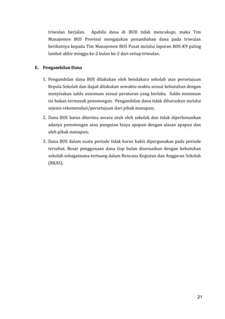 21
triwulan berjalan. Apabila dana di BUD tidak mencukupi, maka Tim
Manajemen BOS Provinsi mengajukan penambahan dana pada triwulan
berikutnya kepada Tim Manajemen BOS Pusat melalui laporan BOS-K9 paling
lambat akhir minggu ke-2 bulan ke-2 dari setiap triwulan.
E. Pengambilan Dana
1. Pengambilan dana BOS dilakukan oleh bendahara sekolah atas persetujuan
Kepala Sekolah dan dapat dilakukan sewaktu-waktu sesuai kebutuhan dengan
menyisakan saldo minimum sesuai peraturan yang berlaku. Saldo minimum
ini bukan termasuk pemotongan. Pengambilan dana tidak diharuskan melalui
sejenis rekomendasi/persetujuan dari pihak manapun;
2. Dana BOS harus diterima secara utuh oleh sekolah dan tidak diperkenankan
adanya pemotongan atau pungutan biaya apapun dengan alasan apapun dan
oleh pihak manapun;
3. Dana BOS dalam suatu periode tidak harus habis dipergunakan pada periode
tersebut. Besar penggunaan dana tiap bulan disesuaikan dengan kebutuhan
sekolah sebagaimana tertuang dalam Rencana Kegiatan dan Anggaran Sekolah
(RKAS).
21
 
