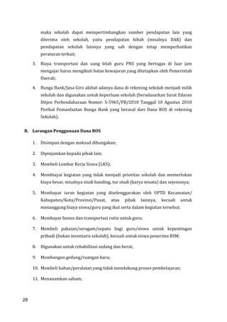 28
maka sekolah dapat mempertimbangkan sumber pendapatan lain yang
diterima oleh sekolah, yaitu pendapatan hibah (misalnya DAK) dan
pendapatan sekolah lainnya yang sah dengan tetap memperhatikan
peraturan terkait;
3. Biaya transportasi dan uang lelah guru PNS yang bertugas di luar jam
mengajar harus mengikuti batas kewajaran yang ditetapkan oleh Pemerintah
Daerah;
4. Bunga Bank/Jasa Giro akibat adanya dana di rekening sekolah menjadi milik
sekolah dan digunakan untuk keperluan sekolah (beradasarkan Surat Edaran
Ditjen Perbendaharaan Nomor: S-5965/PB/2010 Tanggal 10 Agustus 2010
Perihal Pemanfaatan Bunga Bank yang berasal dari Dana BOS di rekening
Sekolah).
B. Larangan Penggunaan Dana BOS
1. Disimpan dengan maksud dibungakan;
2. Dipinjamkan kepada pihak lain;
3. Membeli Lembar Kerja Siswa (LKS);
4. Membiayai kegiatan yang tidak menjadi prioritas sekolah dan memerlukan
biaya besar, misalnya studi banding, tur studi (karya wisata) dan sejenisnya;
5. Membayar iuran kegiatan yang diselenggarakan oleh UPTD Kecamatan/
Kabupaten/Kota/Provinsi/Pusat, atau pihak lainnya, kecuali untuk
menanggung biaya siswa/guru yang ikut serta dalam kegiatan tersebut;
6. Membayar bonus dan transportasi rutin untuk guru;
7. Membeli pakaian/seragam/sepatu bagi guru/siswa untuk kepentingan
pribadi (bukan inventaris sekolah), kecuali untuk siswa penerima BSM;
8. Digunakan untuk rehabilitasi sedang dan berat;
9. Membangun gedung/ruangan baru;
10. Membeli bahan/peralatan yang tidak mendukung proses pembelajaran;
11. Menanamkan saham;
28
 
