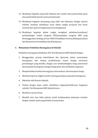 29
12. Membiayai kegiatan yang telah dibiayai dari sumber dana pemerintah pusat
atau pemerintah daerah secara penuh/wajar;
13. Membiayai kegiatan penunjang yang tidak ada kaitannya dengan operasi
sekolah, misalnya membiayai iuran dalam rangka perayaan hari besar
nasional dan upacara keagamaan/acara keagamaan;
14. Membiayai kegiatan dalam rangka mengikuti pelatihan/sosialisasi/
pendampingan terkait program BOS/perpajakan program BOS yang
diselenggarakan lembaga di luar SKPD Pendidikan Provinsi/Kabupaten/Kota
dan Kementerian Pendidikan dan Kebudayaan.
C. Mekanisme Pembelian Barang/Jasa di Sekolah
Pembelian barang/jasa dilakukan oleh Tim Manajemen BOS Sekolah dengan:
1. Menggunakan prinsip keterbukaan dan ekonomis dalam menentukan
barang/jasa dan tempat pembeliannya sesuai dengan peraturan
perundangan yang berlaku, dengan cara membandingkan harga penawaran
dari penyedia barang/jasa dengan harga pasar dan melakukan negosiasi;
2. Memperhatikan kualitas barang/jasa, ketersediaan, dan kewajaran harga;
3. Membuat laporan singkat tertulis tentang penetapan penyedia barang/jasa;
4. Diketahui oleh Komite Sekolah;
5. Terkait dengan biaya untuk rehabilitasi ringan/pemeliharaan bangunan
sekolah, Tim Manajemen BOS Sekolah harus:
6. Membuat rencana kerja.
7. Memilih satu atau lebih pekerja untuk melaksanakan pekerjaan tersebut
dengan standar upah yang berlaku di masyarakat.
29
 