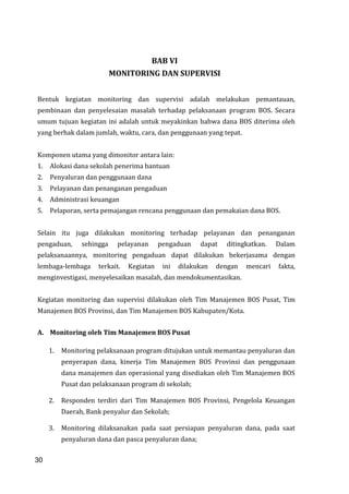 30
BAB VI
MONITORING DAN SUPERVISI
Bentuk kegiatan monitoring dan supervisi adalah melakukan pemantauan,
pembinaan dan penyelesaian masalah terhadap pelaksanaan program BOS. Secara
umum tujuan kegiatan ini adalah untuk meyakinkan bahwa dana BOS diterima oleh
yang berhak dalam jumlah, waktu, cara, dan penggunaan yang tepat.
Komponen utama yang dimonitor antara lain:
1. Alokasi dana sekolah penerima bantuan
2. Penyaluran dan penggunaan dana
3. Pelayanan dan penanganan pengaduan
4. Administrasi keuangan
5. Pelaporan, serta pemajangan rencana penggunaan dan pemakaian dana BOS.
Selain itu juga dilakukan monitoring terhadap pelayanan dan penanganan
pengaduan, sehingga pelayanan pengaduan dapat ditingkatkan. Dalam
pelaksanaannya, monitoring pengaduan dapat dilakukan bekerjasama dengan
lembaga-lembaga terkait. Kegiatan ini dilakukan dengan mencari fakta,
menginvestigasi, menyelesaikan masalah, dan mendokumentasikan.
Kegiatan monitoring dan supervisi dilakukan oleh Tim Manajemen BOS Pusat, Tim
Manajemen BOS Provinsi, dan Tim Manajemen BOS Kabupaten/Kota.
A. Monitoring oleh Tim Manajemen BOS Pusat
1. Monitoring pelaksanaan program ditujukan untuk memantau penyaluran dan
penyerapan dana, kinerja Tim Manajemen BOS Provinsi dan penggunaan
dana manajemen dan operasional yang disediakan oleh Tim Manajemen BOS
Pusat dan pelaksanaan program di sekolah;
2. Responden terdiri dari Tim Manajemen BOS Provinsi, Pengelola Keuangan
Daerah, Bank penyalur dan Sekolah;
3. Monitoring dilaksanakan pada saat persiapan penyaluran dana, pada saat
penyaluran dana dan pasca penyaluran dana;
30
 