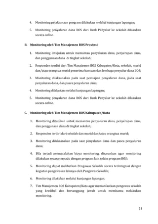 31
4. Monitoring pelaksanaan program dilakukan melalui kunjungan lapangan;
5. Monitoring penyaluran dana BOS dari Bank Penyalur ke sekolah dilakukan
secara online.
B. Monitoring oleh Tim Manajemen BOS Provinsi
1. Monitoring ditujukan untuk memantau penyaluran dana, penyerapan dana,
dan penggunaan dana di tingkat sekolah;
2. Responden terdiri dari Tim Manajemen BOS Kabupaten/Kota, sekolah, murid
dan/atau orangtua murid penerima bantuan dan lembaga penyalur dana BOS;
3. Monitoring dilaksanakan pada saat persiapan penyaluran dana, pada saat
penyaluran dana, dan pasca penyaluran dana;
4. Monitoring dilakukan melalui kunjungan lapangan;
5. Monitoring penyaluran dana BOS dari Bank Penyalur ke sekolah dilakukan
secara online.
C. Monitoring oleh Tim Manajemen BOS Kabupaten/Kota
1. Monitoring ditujukan untuk memantau penyaluran dana, penyerapan dana,
dan penggunaan dana di tingkat sekolah;
2. Responden terdiri dari sekolah dan murid dan/atau orangtua murid;
3. Monitoring dilaksanakan pada saat penyaluran dana dan pasca penyaluran
dana;
4. Bila terjadi permasalahan biaya monitoring, disarankan agar monitoring
dilakukan secara terpadu dengan program lain selain program BOS;
5. Monitoring dapat melibatkan Pengawas Sekolah secara terintegrasi dengan
kegiatan pengawasan lainnya oleh Pengawas Sekolah;
6. Monitoring dilakukan melalui kunjungan lapangan;
7. Tim Manajemen BOS Kabupaten/Kota agar memanfaatkan pengawas sekolah
yang kredibel dan bertanggung jawab untuk membantu melakukan
monitoring.
31
 