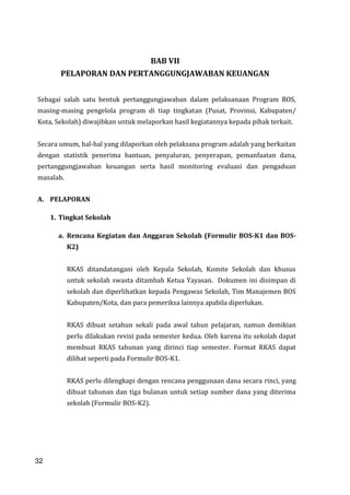 32
BAB VII
PELAPORAN DAN PERTANGGUNGJAWABAN KEUANGAN
Sebagai salah satu bentuk pertanggungjawaban dalam pelaksanaan Program BOS,
masing-masing pengelola program di tiap tingkatan (Pusat, Provinsi, Kabupaten/
Kota, Sekolah) diwajibkan untuk melaporkan hasil kegiatannya kepada pihak terkait.
Secara umum, hal-hal yang dilaporkan oleh pelaksana program adalah yang berkaitan
dengan statistik penerima bantuan, penyaluran, penyerapan, pemanfaatan dana,
pertanggungjawaban keuangan serta hasil monitoring evaluasi dan pengaduan
masalah.
A. PELAPORAN
1. Tingkat Sekolah
a. Rencana Kegiatan dan Anggaran Sekolah (Formulir BOS-K1 dan BOS-
K2)
RKAS ditandatangani oleh Kepala Sekolah, Komite Sekolah dan khusus
untuk sekolah swasta ditambah Ketua Yayasan. Dokumen ini disimpan di
sekolah dan diperlihatkan kepada Pengawas Sekolah, Tim Manajemen BOS
Kabupaten/Kota, dan para pemeriksa lainnya apabila diperlukan.
RKAS dibuat setahun sekali pada awal tahun pelajaran, namun demikian
perlu dilakukan revisi pada semester kedua. Oleh karena itu sekolah dapat
membuat RKAS tahunan yang dirinci tiap semester. Format RKAS dapat
dilihat seperti pada Formulir BOS-K1.
RKAS perlu dilengkapi dengan rencana penggunaan dana secara rinci, yang
dibuat tahunan dan tiga bulanan untuk setiap sumber dana yang diterima
sekolah (Formulir BOS-K2).
32
 