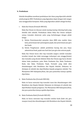 33
b. Pembukuan
Sekolah diwajibkan membuat pembukuan dari dana yang diperoleh sekolah
untuk program BOS. Pembukuan yang digunakan dapat dengan tulis tangan
atau menggunakan komputer. Buku yang digunakan adalah sebagai berikut.
i. Buku Kas Umum (Formulir BOS-K3)
Buku Kas Umum ini disusun untuk masing-masing rekening bank yang
dimiliki oleh sekolah. Pembukuan dalam Buku Kas Umum meliputi
semua transaksi eksternal, yaitu yang berhubungan dengan pihak
ketiga:
i). Kolom Penerimaan:dari penyalur dana (BOS atau sumber dana
lain), penerimaan dari pemungutan pajak, dan penerimaan jasa giro
dari bank.
ii). Kolom Pengeluaran: adalah pembelian barang dan jasa, biaya
administrasi bank, pajak atas hasil dari jasa giro dan setoran pajak.
Buku Kas Umum harus diisi tiap transaksi (segera setelah transaksi
tersebut terjadi dan tidak menunggu terkumpul satu minggu/bulan)
dan transaksi yang dicatat didalam Buku Kas Umum juga harus dicatat
dalam buku pembantu, yaitu Buku Pembantu Kas, Buku Pembantu
Bank, dan Buku Pembantu Pajak. Formulir yang telah diisi
ditandatangani oleh Bendahara dan Kepala Sekolah. Dokumen ini
disimpan di sekolah dan diperlihatkan kepada pengawas sekolah, Tim
Manajemen BOS Kabupaten/Kota, dan para pemeriksa lainnya apabila
diperlukan.
ii. Buku Pembantu Kas (Formulir BOS-K4)
Buku ini harus mencatat tiap transaksi tunai dan ditandatangani oleh
Bendahara dan Kepala Sekolah. Dokumen ini disimpan di sekolah dan
diperlihatkan kepada pengawas, Tim Manajemen BOS Kabupaten/Kota,
dan para pemeriksa lainnya apabila diperlukan.
iii. Buku Pembantu Bank (Formulir BOS-K5)
Buku ini harus mencatat tiap transaksi melalui bank (baik cek, giro
maupun tunai) dan ditandatangani oleh Bendahara dan Kepala Sekolah.
33
 