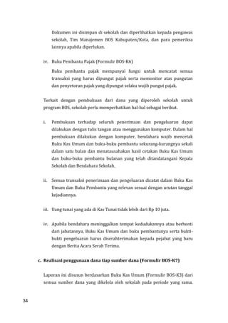34
Dokumen ini disimpan di sekolah dan diperlihatkan kepada pengawas
sekolah, Tim Manajemen BOS Kabupaten/Kota, dan para pemeriksa
lainnya apabila diperlukan.
iv. Buku Pembantu Pajak (Formulir BOS-K6)
Buku pembantu pajak mempunyai fungsi untuk mencatat semua
transaksi yang harus dipungut pajak serta memonitor atas pungutan
dan penyetoran pajak yang dipungut selaku wajib pungut pajak.
Terkait dengan pembukuan dari dana yang diperoleh sekolah untuk
program BOS, sekolah perlu memperhatikan hal-hal sebagai berikut.
i. Pembukuan terhadap seluruh penerimaan dan pengeluaran dapat
dilakukan dengan tulis tangan atau menggunakan komputer. Dalam hal
pembukuan dilakukan dengan komputer, bendahara wajib mencetak
Buku Kas Umum dan buku-buku pembantu sekurang-kurangnya sekali
dalam satu bulan dan menatausahakan hasil cetakan Buku Kas Umum
dan buku-buku pembantu bulanan yang telah ditandatangani Kepala
Sekolah dan Bendahara Sekolah.
ii. Semua transaksi penerimaan dan pengeluaran dicatat dalam Buku Kas
Umum dan Buku Pembantu yang relevan sesuai dengan urutan tanggal
kejadiannya.
iii. Uang tunai yang ada di Kas Tunai tidak lebih dari Rp 10 juta.
iv. Apabila bendahara meninggalkan tempat kedudukannya atau berhenti
dari jabatannya, Buku Kas Umum dan buku pembantunya serta bukti-
bukti pengeluaran harus diserahterimakan kepada pejabat yang baru
dengan Berita Acara Serah Terima.
c. Realisasi penggunaan dana tiap sumber dana (Formulir BOS-K7)
Laporan ini disusun berdasarkan Buku Kas Umum (Formulir BOS-K3) dari
semua sumber dana yang dikelola oleh sekolah pada periode yang sama.
34
 