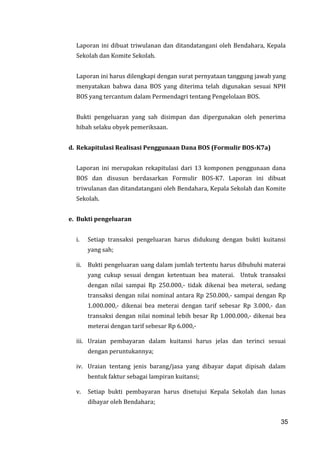 35
Laporan ini dibuat triwulanan dan ditandatangani oleh Bendahara, Kepala
Sekolah dan Komite Sekolah.
Laporan ini harus dilengkapi dengan surat pernyataan tanggung jawab yang
menyatakan bahwa dana BOS yang diterima telah digunakan sesuai NPH
BOS yang tercantum dalam Permendagri tentang Pengelolaan BOS.
Bukti pengeluaran yang sah disimpan dan dipergunakan oleh penerima
hibah selaku obyek pemeriksaan.
d. Rekapitulasi Realisasi Penggunaan Dana BOS (Formulir BOS-K7a)
Laporan ini merupakan rekapitulasi dari 13 komponen penggunaan dana
BOS dan disusun berdasarkan Formulir BOS-K7. Laporan ini dibuat
triwulanan dan ditandatangani oleh Bendahara, Kepala Sekolah dan Komite
Sekolah.
e. Bukti pengeluaran
i. Setiap transaksi pengeluaran harus didukung dengan bukti kuitansi
yang sah;
ii. Bukti pengeluaran uang dalam jumlah tertentu harus dibubuhi materai
yang cukup sesuai dengan ketentuan bea materai. Untuk transaksi
dengan nilai sampai Rp 250.000,- tidak dikenai bea meterai, sedang
transaksi dengan nilai nominal antara Rp 250.000,- sampai dengan Rp
1.000.000,- dikenai bea meterai dengan tarif sebesar Rp 3.000,- dan
transaksi dengan nilai nominal lebih besar Rp 1.000.000,- dikenai bea
meterai dengan tarif sebesar Rp 6.000,-
iii. Uraian pembayaran dalam kuitansi harus jelas dan terinci sesuai
dengan peruntukannya;
iv. Uraian tentang jenis barang/jasa yang dibayar dapat dipisah dalam
bentuk faktur sebagai lampiran kuitansi;
v. Setiap bukti pembayaran harus disetujui Kepala Sekolah dan lunas
dibayar oleh Bendahara;
35
 