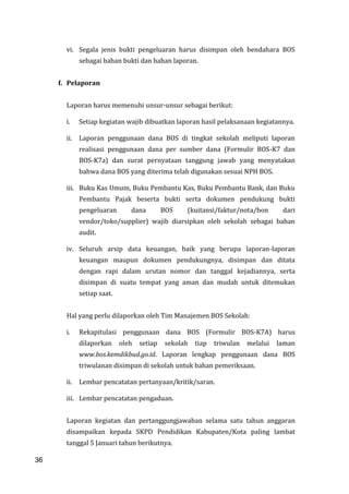 36
vi. Segala jenis bukti pengeluaran harus disimpan oleh bendahara BOS
sebagai bahan bukti dan bahan laporan.
f. Pelaporan
Laporan harus memenuhi unsur-unsur sebagai berikut:
i. Setiap kegiatan wajib dibuatkan laporan hasil pelaksanaan kegiatannya.
ii. Laporan penggunaan dana BOS di tingkat sekolah meliputi laporan
realisasi penggunaan dana per sumber dana (Formulir BOS-K7 dan
BOS-K7a) dan surat pernyataan tanggung jawab yang menyatakan
bahwa dana BOS yang diterima telah digunakan sesuai NPH BOS.
iii. Buku Kas Umum, Buku Pembantu Kas, Buku Pembantu Bank, dan Buku
Pembantu Pajak beserta bukti serta dokumen pendukung bukti
pengeluaran dana BOS (kuitansi/faktur/nota/bon dari
vendor/toko/supplier) wajib diarsipkan oleh sekolah sebagai bahan
audit.
iv. Seluruh arsip data keuangan, baik yang berupa laporan-laporan
keuangan maupun dokumen pendukungnya, disimpan dan ditata
dengan rapi dalam urutan nomor dan tanggal kejadiannya, serta
disimpan di suatu tempat yang aman dan mudah untuk ditemukan
setiap saat.
Hal yang perlu dilaporkan oleh Tim Manajemen BOS Sekolah:
i. Rekapitulasi penggunaan dana BOS (Formulir BOS-K7A) harus
dilaporkan oleh setiap sekolah tiap triwulan melalui laman
www.bos.kemdikbud.go.id. Laporan lengkap penggunaan dana BOS
triwulanan disimpan di sekolah untuk bahan pemeriksaan.
ii. Lembar pencatatan pertanyaan/kritik/saran.
iii. Lembar pencatatan pengaduan.
Laporan kegiatan dan pertanggungjawaban selama satu tahun anggaran
disampaikan kepada SKPD Pendidikan Kabupaten/Kota paling lambat
tanggal 5 Januari tahun berikutnya.
36
 