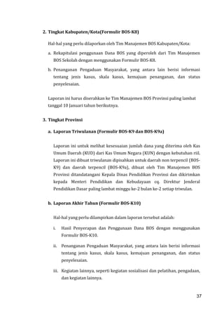 37
2. Tingkat Kabupaten/Kota(Formulir BOS-K8)
Hal-hal yang perlu dilaporkan oleh Tim Manajemen BOS Kabupaten/Kota:
a. Rekapitulasi penggunaan Dana BOS yang diperoleh dari Tim Manajemen
BOS Sekolah dengan menggunakan Formulir BOS-K8.
b. Penanganan Pengaduan Masyarakat, yang antara lain berisi informasi
tentang jenis kasus, skala kasus, kemajuan penanganan, dan status
penyelesaian.
Laporan ini harus diserahkan ke Tim Manajemen BOS Provinsi paling lambat
tanggal 10 Januari tahun berikutnya.
3. Tingkat Provinsi
a. Laporan Triwulanan (Formulir BOS-K9 dan BOS-K9a)
Laporan ini untuk melihat kesesuaian jumlah dana yang diterima oleh Kas
Umum Daerah (KUD) dari Kas Umum Negara (KUN) dengan kebutuhan riil.
Laporan ini dibuat triwulanan dipisahkan untuk daerah non terpencil (BOS-
K9) dan daerah terpencil (BOS-K9a), dibuat oleh Tim Manajemen BOS
Provinsi ditandatangani Kepala Dinas Pendidikan Provinsi dan dikirimkan
kepada Menteri Pendidikan dan Kebudayaan cq. Direktur Jenderal
Pendidikan Dasar paling lambat minggu ke-2 bulan ke-2 setiap triwulan.
b. Laporan Akhir Tahun (Formulir BOS-K10)
Hal-hal yang perlu dilampirkan dalam laporan tersebut adalah:
i. Hasil Penyerapan dan Penggunaan Dana BOS dengan menggunakan
Formulir BOS-K10.
ii. Penanganan Pengaduan Masyarakat, yang antara lain berisi informasi
tentang jenis kasus, skala kasus, kemajuan penanganan, dan status
penyelesaian.
iii. Kegiatan lainnya, seperti kegiatan sosialisasi dan pelatihan, pengadaan,
dan kegiatan lainnya.
37
 