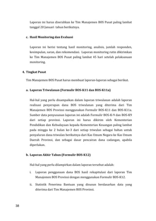 38
Laporan ini harus diserahkan ke Tim Manajemen BOS Pusat paling lambat
tanggal 20 Januari tahun berikutnya.
c. Hasil Monitoring dan Evaluasi
Laporan ini berisi tentang hasil monitoring, analisis, jumlah responden,
kesimpulan, saran, dan rekomendasi. Laporan monitoring rutin dikirimkan
ke Tim Manajemen BOS Pusat paling lambat 45 hari setelah pelaksanaan
monitoring.
4. Tingkat Pusat
Tim Manajemen BOS Pusat harus membuat laporan-laporan sebagai berikut.
a. Laporan Triwulanan (Formulir BOS-K11 dan BOS-K11a)
Hal-hal yang perlu disampaikan dalam laporan triwulanan adalah laporan
realisasi penyerapan dana BOS triwulanan yang diterima dari Tim
Manajemen BOS Provinsi menggunakan Formulir BOS-K11 dan BOS-K11a.
Sumber data penyusunan laporan ini adalah Formulir BOS-K-9 dan BOS-K9
dari setiap provinsi. Laporan ini harus dikirim oleh Kementerian
Pendidikan dan Kebudayaan kepada Kementerian Keuangan paling lambat
pada minggu ke 2 bulan ke-3 dari setiap triwulan sebagai bahan untuk
penyaluran dana triwulan berikutnya dari Kas Umum Negara ke Kas Umum
Daerah Provinsi, dan sebagai dasar pencairan dana cadangan, apabila
diperlukan.
b. Laporan Akhir Tahun (Formulir BOS-K12)
Hal-hal yang perlu dilampirkan dalam laporan tersebut adalah:
i. Laporan penggunaan dana BOS hasil rekapitulasi dari laporan Tim
Manajemen BOS Provinsi dengan menggunakan Formulir BOS-K12.
ii. Statistik Penerima Bantuan yang disusun berdasarkan data yang
diterima dari Tim Manajemen BOS Provinsi.
38
 