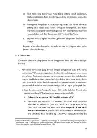 39
iii. Hasil Monitoring dan Evaluasi yang berisi tentang jumlah responden,
waktu pelaksanaan, hasil monitoring, analisis, kesimpulan, saran, dan
rekomendasi.
iv. Penanganan Pengaduan Masyarakatyang antara lain berisi informasi
tentang jenis kasus, skala kasus, kemajuan penanganan, dan status
penyelesaian yang merupakan rekapitulasi dari penanganan pengaduan
yang dilakukan oleh Tim Manajemen BOS Provinsi/Kab/Kota.
v. Kegiatan lainnya, seperti sosialisasi, pelatihan, pengadaan, dan kegiatan
lainnya.
Laporan akhir tahun harus diserahkan ke Menteri terkait pada akhir bulan
Januari tahun berikutnya.
B. PERPAJAKAN
Ketentuan peraturan perpajakan dalam penggunaan dana BOS diatur sebagai
berikut.
1. Kewajiban perpajakan yang terkait dengan penggunaan dana BOS untuk
pembelian ATK/bahan/penggandaan dan lain-lain pada kegiatan penerimaan
siswa baru; kesiswaan; ulangan harian, ulangan umum, ujian sekolah dan
laporan hasil belajar siswa; pembelian bahan-bahan habis pakai, seperti buku
tulis, kapur tulis, pensil dan bahan praktikum; pengembangan profesi guru;
pembelian bahan-bahan untuk perawatan/perbaikan ringan gedung sekolah
a. Bagi bendaharawan/pengelola dana BOS pada Sekolah Negeri atas
penggunaan dana BOS sebagaimana tersebut di atas adalah:
i. Tidak perlu memungut PPh Pasal 22 sebesar 1,5%1
ii. Memungut dan menyetor PPN sebesar 10% untuk nilai pembelian
lebih dari Rp 1.000.000,- (satu juta rupiah) atas penyerahan Barang
Kena Pajak dan atau Jasa Kena Pajak oleh Pengusaha Kena Pajak
Rekanan Pemerintah. Namun untuk nilai pembelian ditambah PPN-
nya jumlahnya tidak melebihi Rp 1.000.000,- (satu juta rupiah) dan
1Peraturan Menteri Keuangan nomor 154/PMK.03/2010 tanggal 31 agustus 2010 tentang Pemungutan Pajak
Penghasilan Pasal 22 sehubungan dengan pembayaran atas penyerahan barang dan kegiatan di bidang
impor atau kegiatan usaha di bidang lain pasal 3 butir (1)h.
39
 