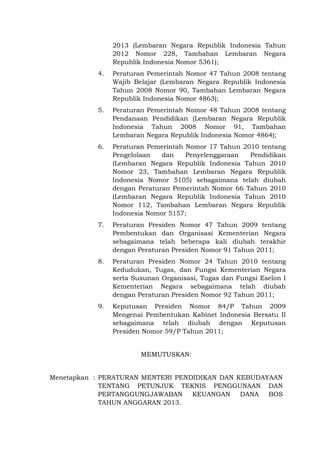 2013 (Lembaran Negara Republik Indonesia Tahun
2012 Nomor 228, Tambahan Lembaran Negara
Republik Indonesia Nomor 5361);
4. Peraturan Pemerintah Nomor 47 Tahun 2008 tentang
Wajib Belajar (Lembaran Negara Republik Indonesia
Tahun 2008 Nomor 90, Tambahan Lembaran Negara
Republik Indonesia Nomor 4863);
5. Peraturan Pemerintah Nomor 48 Tahun 2008 tentang
Pendanaan Pendidikan (Lembaran Negara Republik
Indonesia Tahun 2008 Nomor 91, Tambahan
Lembaran Negara Republik Indonesia Nomor 4864);
6. Peraturan Pemerintah Nomor 17 Tahun 2010 tentang
Pengelolaan dan Penyelenggaraan Pendidikan
(Lembaran Negara Republik Indonesia Tahun 2010
Nomor 23, Tambahan Lembaran Negara Republik
Indonesia Nomor 5105) sebagaimana telah diubah
dengan Peraturan Pemerintah Nomor 66 Tahun 2010
(Lembaran Negara Republik Indonesia Tahun 2010
Nomor 112, Tambahan Lembaran Negara Republik
Indonesia Nomor 5157;
7. Peraturan Presiden Nomor 47 Tahun 2009 tentang
Pembentukan dan Organisasi Kementerian Negara
sebagaimana telah beberapa kali diubah terakhir
dengan Peraturan Presiden Nomor 91 Tahun 2011;
8. Peraturan Presiden Nomor 24 Tahun 2010 tentang
Kedudukan, Tugas, dan Fungsi Kementerian Negara
serta Susunan Organisasi, Tugas dan Fungsi Eselon I
Kementerian Negara sebagaimana telah diubah
dengan Peraturan Presiden Nomor 92 Tahun 2011;
9. Keputusan Presiden Nomor 84/P Tahun 2009
Mengenai Pembentukan Kabinet Indonesia Bersatu II
sebagaimana telah diubah dengan Keputusan
Presiden Nomor 59/P Tahun 2011;
MEMUTUSKAN:
Menetapkan : PERATURAN MENTERI PENDIDIKAN DAN KEBUDAYAAN
TENTANG PETUNJUK TEKNIS PENGGUNAAN DAN
PERTANGGUNGJAWABAN KEUANGAN DANA BOS
TAHUN ANGGARAN 2013.
 