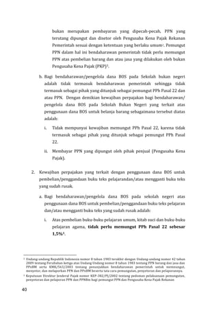 40
bukan merupakan pembayaran yang dipecah-pecah, PPN yang
terutang dipungut dan disetor oleh Pengusaha Kena Pajak Rekanan
Pemerintah sesuai dengan ketentuan yang berlaku umum2. Pemungut
PPN dalam hal ini bendaharawan pemerintah tidak perlu memungut
PPN atas pembelian barang dan atau jasa yang dilakukan oleh bukan
Pengusaha Kena Pajak (PKP)3.
b. Bagi bendaharawan/pengelola dana BOS pada Sekolah bukan negeri
adalah tidak termasuk bendaharawan pemerintah sehingga tidak
termasuk sebagai pihak yang ditunjuk sebagai pemungut PPh Pasal 22 dan
atau PPN. Dengan demikian kewajiban perpajakan bagi bendaharawan/
pengelola dana BOS pada Sekolah Bukan Negeri yang terkait atas
penggunaan dana BOS untuk belanja barang sebagaimana tersebut diatas
adalah:
i. Tidak mempunyai kewajiban memungut PPh Pasal 22, karena tidak
termasuk sebagai pihak yang ditunjuk sebagai pemungut PPh Pasal
22.
ii. Membayar PPN yang dipungut oleh pihak penjual (Pengusaha Kena
Pajak).
2. Kewajiban perpajakan yang terkait dengan penggunaan dana BOS untuk
pembelian/penggandaan buku teks pelajarandan/atau mengganti buku teks
yang sudah rusak.
a. Bagi bendaharawan/pengelola dana BOS pada sekolah negeri atas
penggunaan dana BOS untuk pembelian/penggandaan buku teks pelajaran
dan/atau mengganti buku teks yang sudah rusak adalah:
i. Atas pembelian buku-buku pelajaran umum, kitab suci dan buku-buku
pelajaran agama, tidak perlu memungut PPh Pasal 22 sebesar
1,5%1.
2 Undang-undang Republik Indonesia nomor 8 tahun 1983 terakhir dengan Undang-undang nomor 42 tahun
2009 tentang Perubahan ketiga atas Undang Undang nomor 8 tahun 1983 tentang PPN barang dan jasa dan
PPnBM serta KMK/563/2003 tentang penunjukkan bendaharawan pemerintah untuk memnungut,
menyetor, dan melaporkan PPN dan PPnBM beserta tata cara pemungutan, penyetoran dan pelaporannya.
3 Keputusan Direktur Jenderal Pajak nomor KEP-382/PJ/2002 tentang pedoman pelaksanaan pemungutan,
penyetoran dan pelaporan PPN dan PPNBm bagi pemungut PPN dan Pengusaha Kena Pajak Rekanan
40
 