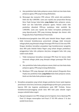 41
ii. Atas pembelian buku-buku pelajaran umum, kitab suci dan buku-buku
pelajaran agama, PPN yang terutang dibebaskan.
iii. Memungut dan menyetor PPN sebesar 10% untuk nilai pembelian
lebih dari Rp 1.000.000,- (satu juta rupiah) atas penyerahan Barang
Kena Pajak berupa buku-buku yang bukan buku pelajaran umum,
kitab suci dan buku-buku pelajaran agama. Namun untuk nilai
pembelian ditambah PPN-nya jumlahnya tidak melebihi Rp
1.000.000,- (satu juta rupiah) dan bukan merupakan pembayaran
yang dipecah-pecah, PPN yang terutang dipungut dan disetor oleh
Pengusaha Kena Pajak Rekanan Pemerintah.
b. Bendaharawan/pengelola dana BOS pada Sekolah Bukan Negeri adalah
tidak termasuk bendaharawan pemerintah sehingga tidak termasuk
sebagai pihak yang ditunjuk sebagai Pemungut PPh Pasal 22 dan atau PPN.
Dengan demikian kewajiban perpajakan bagi bendaharawan/ pengelola
dana BOS pada Sekolah Bukan Negeri yang terkait dengan pembelian/
penggandaan buku teks pelajaran dan/atau mengganti buku teks yang
sudah rusak adalah:
i. Tidak mempunyai kewajiban memungut PPh Pasal 22, karena tidak
termasuk sebagai pihak yang ditunjuk sebagai pemungut PPh Pasal
22.
ii. Atas pembelian buku-buku pelajaran umum, kitab suci dan buku-buku
pelajaran agama, PPN yang terutang dibebaskan.
iii. Membayar PPN yang dipungut oleh pihak penjual (Pengusaha Kena
Pajak) atas pembelian buku yang bukan buku-buku pelajaran umum,
kitab suci dan buku-buku pelajaran agama.
3. Kewajiban perpajakan yang terkait dengan pemberian honor pada kegiatan
penerimaan siswa baru, kesiswaan, pengembangan profesi guru, penyusunan
laporan BOS dan kegiatan pembelajaran pada SMP Terbuka. Semua
bendaharawan/penanggung jawab dana BOS baik pada sekolah negeri
maupun sekolah bukan negeri:
a. Bagi guru/pegawai non PNS sebagai peserta kegiatan, harus dipotong PPh
Pasal 21 dengan menerapkan tarif Pasal 17 UU PPh sebesar 5 % dari
jumlah bruto honor.
41
 