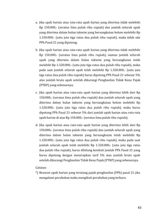 43
a. Jika upah harian atau rata-rata upah harian yang diterima tidak melebihi
Rp 150.000,- (seratus lima puluh ribu rupiah) dan jumlah seluruh upah
yang diterima dalam bulan takwim yang bersangkutan belum melebihi Rp
1.320.000,- (satu juta tiga ratus dua puluh ribu rupiah), maka tidak ada
PPh Pasal 21 yang dipotong;
b. Jika upah harian atau rata-rata upah harian yang diterima tidak melebihi
Rp 150.000,- (seratus lima puluh ribu rupiah), namun jumlah seluruh
upah yang diterima dalam bulan takwim yang bersangkutan telah
melebihi Rp 1.320.000,- (satu juta tiga ratus dua puluh ribu rupiah), maka
pada saat jumlah seluruh upah telah melebihi Rp 1.320.000,- (satu juta
tiga ratus dua puluh ribu rupiah) harus dipotong PPh Pasal 21 sebesar 5%
atas jumlah bruto upah setelah dikurangi Penghasilan Tidak Kena Pajak
(PTKP) yang sebenarnya;
c. Jika upah harian atau rata-rata upah harian yang diterima lebih dari Rp
150.000,- (seratus lima puluh ribu rupiah) dan jumlah seluruh upah yang
diterima dalam bulan takwim yang bersangkutan belum melebihi Rp
1.320.000,- (satu juta tiga ratus dua puluh ribu rupiah), maka harus
dipotong PPh Pasal 21 sebesar 5% dari jumlah upah harian atau rata-rata
upah harian di atas Rp 150.000,- (seratus lima puluh ribu rupiah);
d. Jika upah harian atau rata-rata upah harian yang diterima lebih dari Rp
150.000,- (seratus lima puluh ribu rupiah) dan jumlah seluruh upah yang
diterima dalam bulan takwim yang bersangkutan telah melebihi Rp
1.320.000,- (satu juta tiga ratus dua puluh ribu rupiah), maka pada saat
jumlah seluruh upah telah melebihi Rp 1.320.000,- (satu juta tiga ratus
dua puluh ribu rupiah), harus dihitung kembali jumlah PPh Pasal 21 yang
harus dipotong dengan menerapkan tarif 5% atas jumlah bruto upah
setelah dikurangi Penghasilan Tidak Kena Pajak (PTKP) yang sebenarnya.
Catatan:
*) Besaran upah harian yang terutang pajak penghasilan (PPh) pasal 21 jika
mengalami perubahan maka mengikuti perubahan yang terbaru.
43
 
