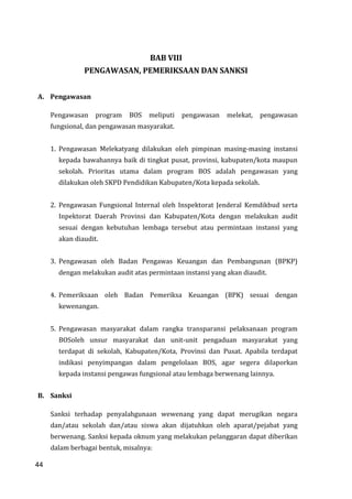 44
BAB VIII
PENGAWASAN, PEMERIKSAAN DAN SANKSI
A. Pengawasan
Pengawasan program BOS meliputi pengawasan melekat, pengawasan
fungsional, dan pengawasan masyarakat.
1. Pengawasan Melekatyang dilakukan oleh pimpinan masing-masing instansi
kepada bawahannya baik di tingkat pusat, provinsi, kabupaten/kota maupun
sekolah. Prioritas utama dalam program BOS adalah pengawasan yang
dilakukan oleh SKPD Pendidikan Kabupaten/Kota kepada sekolah.
2. Pengawasan Fungsional Internal oleh Inspektorat Jenderal Kemdikbud serta
Inpektorat Daerah Provinsi dan Kabupaten/Kota dengan melakukan audit
sesuai dengan kebutuhan lembaga tersebut atau permintaan instansi yang
akan diaudit.
3. Pengawasan oleh Badan Pengawas Keuangan dan Pembangunan (BPKP)
dengan melakukan audit atas permintaan instansi yang akan diaudit.
4. Pemeriksaan oleh Badan Pemeriksa Keuangan (BPK) sesuai dengan
kewenangan.
5. Pengawasan masyarakat dalam rangka transparansi pelaksanaan program
BOSoleh unsur masyarakat dan unit-unit pengaduan masyarakat yang
terdapat di sekolah, Kabupaten/Kota, Provinsi dan Pusat. Apabila terdapat
indikasi penyimpangan dalam pengelolaan BOS, agar segera dilaporkan
kepada instansi pengawas fungsional atau lembaga berwenang lainnya.
B. Sanksi
Sanksi terhadap penyalahgunaan wewenang yang dapat merugikan negara
dan/atau sekolah dan/atau siswa akan dijatuhkan oleh aparat/pejabat yang
berwenang. Sanksi kepada oknum yang melakukan pelanggaran dapat diberikan
dalam berbagai bentuk, misalnya:
44
 