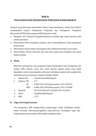 46
BAB IX
PELAYANAN DAN PENANGANAN PENGADUAN MASYARAKAT
Program yang baik akan memastikan bahwa setiap pertanyaan, usulan dan keluhan
mendapatkan respon. Pengelolaan Pelayanan dan Penanganan Pengaduan
Masyarakat (P3M) dalam program BOS ditujukan untuk:
1. Mengatur alur informasi pengaduan/temuan masalah agar dapat diterima oleh
pihak yang tepat;
2. Memastikan bahwa pengelola program akan menindaklanjuti setiap pengaduan
yang masuk;
3. Memastikan setiap progres penanganan akan didokumentasikan secara jelas;
4. Menyediakan bentuk informasi dan data base yang harus disajikan dan dapat
diakses publik.
A. Media
Informasi, pertanyaan, atau pengaduan dapat disampaikan secara langsung, atau
melalui SMS, telepon, surat atau email. Berikut adalah media yang dapat
digunakan untuk menyampaikan informasi terhadap program baik yangbersifat
masukan/saran, pertanyaan, maupun keluhan, adalah:
1. Alamat web : www.bos.kemdikbud.go.id
2. Telepon PIH : 177
SD : 0-800-140-1276 (bebas pulsa) ; 021-5725632
SMP : 0-800-140-1299 (bebas pulsa) ; 021-5725980
3. Faksimil : 021-5731070, 021-5725645, 021-5725635
4. Email : bos@kemdikbud.go.id
5. SMS : 1771
B. Tugas dan Fungsi Layanan
Tim manajemen BOS melaksanakan fungsi-fungsi untuk melakukan tindak-
lanjut terhadap informasi/pengaduan yang diterima. Pembagian tugas dan
fungsi layanan pada program BOS adalah sebagai berikut.
46
 