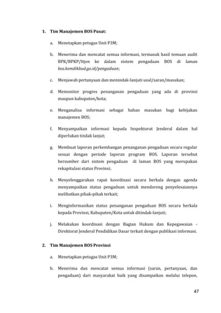 47
1. Tim Manajemen BOS Pusat:
a. Menetapkan petugas Unit P3M;
b. Menerima dan mencatat semua informasi, termasuk hasil temuan audit
BPK/BPKP/Itjen ke dalam sistem pengaduan BOS di laman
bos.kemdikbud.go.id/pengaduan;
c. Menjawab pertanyaan dan menindak-lanjuti usul/saran/masukan;
d. Memonitor progres penanganan pengaduan yang ada di provinsi
maupun kabupaten/kota;
e. Menganalisa informasi sebagai bahan masukan bagi kebijakan
manajemen BOS;
f. Menyampaikan informasi kepada Inspektorat Jenderal dalam hal
diperlukan tindak lanjut;
g. Membuat laporan perkembangan penanganan pengaduan secara regular
sesuai dengan periode laporan program BOS. Laporan tersebut
bersumber dari sistem pengaduan di laman BOS yang merupakan
rekapitulasi status Provinsi;
h. Menyelenggarakan rapat koordinasi secara berkala dengan agenda
menyampaikan status pengaduan untuk mendorong penyelesaiannya
melibatkan pihak-pihak terkait;
i. Menginformasikan status penanganan pengaduan BOS secara berkala
kepada Provinsi, Kabupaten/Kota untuk ditindak-lanjuti;
j. Melakukan koordinasi dengan Bagian Hukum dan Kepegawaian -
Direktorat Jenderal Pendidikan Dasar terkait dengan publikasi informasi.
2. Tim Manajemen BOS Provinsi
a. Menetapkan petugas Unit P3M;
b. Menerima dan mencatat semua informasi (saran, pertanyaan, dan
pengaduan) dari masyarakat baik yang disampaikan melalui telepon,
47
 