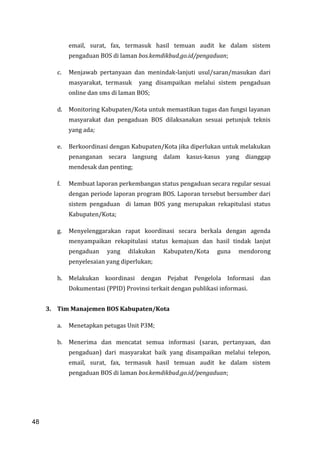 48
email, surat, fax, termasuk hasil temuan audit ke dalam sistem
pengaduan BOS di laman bos.kemdikbud.go.id/pengaduan;
c. Menjawab pertanyaan dan menindak-lanjuti usul/saran/masukan dari
masyarakat, termasuk yang disampaikan melalui sistem pengaduan
online dan sms di laman BOS;
d. Monitoring Kabupaten/Kota untuk memastikan tugas dan fungsi layanan
masyarakat dan pengaduan BOS dilaksanakan sesuai petunjuk teknis
yang ada;
e. Berkoordinasi dengan Kabupaten/Kota jika diperlukan untuk melakukan
penanganan secara langsung dalam kasus-kasus yang dianggap
mendesak dan penting;
f. Membuat laporan perkembangan status pengaduan secara regular sesuai
dengan periode laporan program BOS. Laporan tersebut bersumber dari
sistem pengaduan di laman BOS yang merupakan rekapitulasi status
Kabupaten/Kota;
g. Menyelenggarakan rapat koordinasi secara berkala dengan agenda
menyampaikan rekapitulasi status kemajuan dan hasil tindak lanjut
pengaduan yang dilakukan Kabupaten/Kota guna mendorong
penyelesaian yang diperlukan;
h. Melakukan koordinasi dengan Pejabat Pengelola Informasi dan
Dokumentasi (PPID) Provinsi terkait dengan publikasi informasi.
3. Tim Manajemen BOS Kabupaten/Kota
a. Menetapkan petugas Unit P3M;
b. Menerima dan mencatat semua informasi (saran, pertanyaan, dan
pengaduan) dari masyarakat baik yang disampaikan melalui telepon,
email, surat, fax, termasuk hasil temuan audit ke dalam sistem
pengaduan BOS di laman bos.kemdikbud.go.id/pengaduan;
48
 