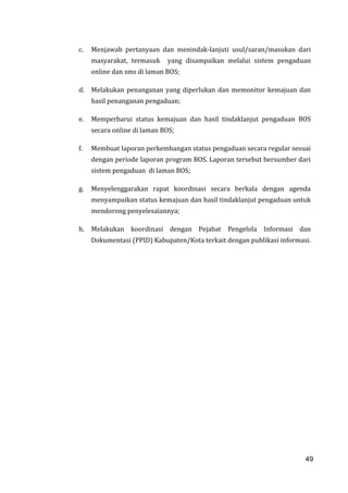 49
c. Menjawab pertanyaan dan menindak-lanjuti usul/saran/masukan dari
masyarakat, termasuk yang disampaikan melalui sistem pengaduan
online dan sms di laman BOS;
d. Melakukan penanganan yang diperlukan dan memonitor kemajuan dan
hasil penanganan pengaduan;
e. Memperbarui status kemajuan dan hasil tindaklanjut pengaduan BOS
secara online di laman BOS;
f. Membuat laporan perkembangan status pengaduan secara regular sesuai
dengan periode laporan program BOS. Laporan tersebut bersumber dari
sistem pengaduan di laman BOS;
g. Menyelenggarakan rapat koordinasi secara berkala dengan agenda
menyampaikan status kemajuan dan hasil tindaklanjut pengaduan untuk
mendorong penyelesaiannya;
h. Melakukan koordinasi dengan Pejabat Pengelola Informasi dan
Dokumentasi (PPID) Kabupaten/Kota terkait dengan publikasi informasi.
49
 