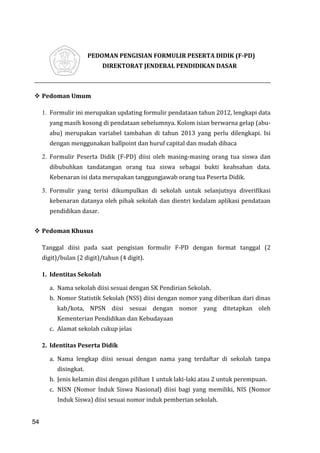 54
PEDOMAN PENGISIAN FORMULIR PESERTA DIDIK (F-PD)
DIREKTORAT JENDERAL PENDIDIKAN DASAR
 Pedoman Umum
1. Formulir ini merupakan updating formulir pendataan tahun 2012, lengkapi data
yang masih kosong di pendataan sebelumnya. Kolom isian berwarna gelap (abu-
abu) merupakan variabel tambahan di tahun 2013 yang perlu dilengkapi. Isi
dengan menggunakan ballpoint dan huruf capital dan mudah dibaca
2. Formulir Peserta Didik (F-PD) diisi oleh masing-masing orang tua siswa dan
dibubuhkan tandatangan orang tua siswa sebagai bukti keabsahan data.
Kebenaran isi data merupakan tanggungjawab orang tua Peserta Didik.
3. Formulir yang terisi dikumpulkan di sekolah untuk selanjutnya diverifikasi
kebenaran datanya oleh pihak sekolah dan dientri kedalam aplikasi pendataan
pendidikan dasar.
 Pedoman Khusus
Tanggal diisi pada saat pengisian formulir F-PD dengan format tanggal (2
digit)/bulan (2 digit)/tahun (4 digit).
1. Identitas Sekolah
a. Nama sekolah diisi sesuai dengan SK Pendirian Sekolah.
b. Nomor Statistik Sekolah (NSS) diisi dengan nomor yang diberikan dari dinas
kab/kota, NPSN diisi sesuai dengan nomor yang ditetapkan oleh
Kementerian Pendidikan dan Kebudayaan
c. Alamat sekolah cukup jelas
2. Identitas Peserta Didik
a. Nama lengkap diisi sesuai dengan nama yang terdaftar di sekolah tanpa
disingkat.
b. Jenis kelamin diisi dengan pilihan 1 untuk laki-laki atau 2 untuk perempuan.
c. NISN (Nomor Induk Siswa Nasional) diisi bagi yang memiliki, NIS (Nomor
Induk Siswa) diisi sesuai nomor induk pemberian sekolah.
54
 