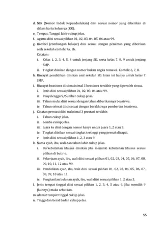 55
d. NIK (Nomor Induk Kependudukan) diisi sesuai nomor yang diberikan di
dalam kartu keluarga (KK).
e. Tempat, Tanggal lahir cukup jelas.
f. Agama diisi sesuai pilihan 01, 02, 03, 04, 05, 06 atau 99.
g. Rombel (rombongan belajar) diisi sesuai dengan penaman yang diberikan
oleh sekolah contoh: 7a, 1b.
Catatan :
i. Kelas 1, 2, 3, 4, 5, 6 untuk jenjang SD, serta kelas 7, 8, 9 untuk jenjang
SMP.
ii. Tingkat diisikan dengan nomor bukan angka romawi. Contoh: 6, 7, 8.
h. Riwayat pendidikan diisikan asal sekolah SD. Isian ini hanya untuk kelas 7
SMP.
i. Riwayat beasiswa diisi maksimal 3 beasiswa terakhir yang diperoleh siswa.
i. Jenis diisi sesuai pilihan 01, 02, 03, 04 atau 99.
ii. Penyelenggara/Sumber cukup jelas.
iii. Tahun mulai diisi sesuai dengan tahun diberikannya beasiswa.
iv. Tahun selesai diisi sesuai dengan berakhirnya pemberian beasiswa.
j. Catatan prestasi diisi maksimal 3 prestasi terakhir.
i. Tahun cukup jelas.
ii. Lomba cukup jelas.
iii. Juara ke diisi dengan nomor hanya untuk juara 1, 2 atau 3.
iv. Tingkat diisikan sesuai tingkat tertinggi yang pernah dicapai.
v. Jenis diisi sesuai pilihan 1, 2, 3 atau 9.
k. Nama ayah, ibu, wali dan tahun lahir cukup jelas.
i. Berkebutuhan khusus diisikan jika memiliki kebutuhan khusus sesuai
pilihan di butir o.
ii. Pekerjaan ayah, ibu, wali diisi sesuai pilihan 01, 02, 03, 04, 05, 06, 07, 08,
09, 10, 11, 12 atau 99.
iii. Pendidikan ayah, ibu, wali diisi sesuai pilihan 01, 02, 03, 04, 05, 06, 07,
08, 09, 10 atau 11.
iv. Penghasilan bulanan ayah, ibu, wali diisi sesuai pilihan 1, 2 atau 3.
l. Jenis tempat tinggal diisi sesuai pilihan 1, 2, 3, 4, 5 atau 9. Jika memilih 9
(lainnya) maka sebutkan.
m. Alamat tempat tinggal cukup jelas.
n. Tinggi dan berat badan cukup jelas.
55
 