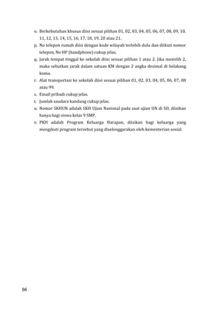 56
o. Berkebutuhan khusus diisi sesuai pilihan 01, 02, 03, 04, 05, 06, 07, 08, 09, 10,
11, 12, 13, 14, 15, 16, 17, 18, 19, 20 atau 21.
p. No telepon rumah diisi dengan kode wilayah terlebih dulu dan diikuti nomor
telepon, No HP (handphone) cukup jelas.
q. Jarak tempat tinggal ke sekolah diisi sesuai pilihan 1 atau 2. Jika memilih 2,
maka sebutkan jarak dalam satuan KM dengan 2 angka desimal di belakang
koma.
r. Alat transportasi ke sekolah diisi sesuai pilihan 01, 02, 03, 04, 05, 06, 07, 08
atau 99.
s. Email pribadi cukup jelas.
t. Jumlah saudara kandung cukup jelas.
u. Nomor SKHUN adalah SKH Ujian Nasional pada saat ujian UN di SD, diisikan
hanya bagi siswa kelas 9 SMP.
v. PKH adalah Program Keluarga Harapan, diisikan bagi keluarga yang
mengikuti program tersebut yang diselenggarakan oleh kementerian sosial.
56
 