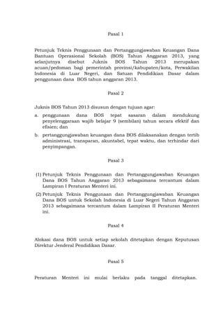 Pasal 1
Petunjuk Teknis Penggunaan dan Pertanggungjawaban Keuangan Dana
Bantuan Operasional Sekolah (BOS) Tahun Anggaran 2013, yang
selanjutnya disebut Juknis BOS Tahun 2013 merupakan
acuan/pedoman bagi pemerintah provinsi/kabupaten/kota, Perwakilan
Indonesia di Luar Negeri, dan Satuan Pendidikian Dasar dalam
penggunaan dana BOS tahun anggaran 2013.
Pasal 2
Juknis BOS Tahun 2013 disusun dengan tujuan agar:
a. penggunaan dana BOS tepat sasaran dalam mendukung
penyelenggaraan wajib belajar 9 (sembilan) tahun secara efektif dan
efisien; dan
b. pertanggungjawaban keuangan dana BOS dilaksanakan dengan tertib
administrasi, transparan, akuntabel, tepat waktu, dan terhindar dari
penyimpangan.
Pasal 3
(1) Petunjuk Teknis Penggunaan dan Pertanggungjawaban Keuangan
Dana BOS Tahun Anggaran 2013 sebagaimana tercantum dalam
Lampiran I Peraturan Menteri ini.
(2) Petunjuk Teknis Penggunaan dan Pertanggungjawaban Keuangan
Dana BOS untuk Sekolah Indonesia di Luar Negeri Tahun Anggaran
2013 sebagaimana tercantum dalam Lampiran II Peraturan Menteri
ini.
Pasal 4
Alokasi dana BOS untuk setiap sekolah ditetapkan dengan Keputusan
Direktur Jenderal Pendidikan Dasar.
Pasal 5
Peraturan Menteri ini mulai berlaku pada tanggal ditetapkan.
 
