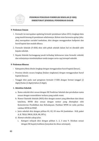 60
PEDOMAN PENGISIAN FORMULIR SEKOLAH (F-SEK)
DIREKTORAT JENDERAL PENDIDIKAN DASAR
 Pedoman Umum
1. Formulir ini merupakan updating formulir pendataan tahun 2012, lengkapi data
yang masih kosong di pendataan sebelumnya. Kolom isian berwarna gelap (abu-
abu) merupakan variabel tambahan, diisi dengan menggunakan ballpoint dan
huruf kapital dan mudah dibaca.
2. Formulir Sekolah (F-SEK) diisi oleh pihak sekolah dalam hal ini diwakili oleh
kepala sekolah.
3. Kepala Sekolah bertanggung jawab terhadap kebenaran isian formulir sekolah
dan selanjutnya membubuhkan tanda tangan serta cap/stempel sekolah.
 Pedoman Khusus
- Kabupaten/Kota ditulis lengkap dengan menggunakan huruf kapital (besar).
- Provinsi ditulis secara lengkap (bukan singkatan) dengan menggunakan huruf
kapital (besar).
- Tanggal diisi pada saat pengisian formulir F-SEK dengan format tanggal (2
digit)/bulan (2 digit)/tahun (4 digit).
1. Identitas Sekolah
a. Nama sekolah diisi sesuai dengan SK Pendirian Sekolah dan perubahan nama
sesuai dengan nomenklatur terbaru yang sudah resmi.
b. Nomor Statistik Sekolah (NSS) diisi dengan nomor yang diberikan dari dinas
kab/kota, NPSN diisi sesuai dengan nomor yang ditetapkan oleh
Kementerian Pendidikan dan Kebudayaan. Pastikan NPSN ini valid, periksa
validasi NPSN di PDSP.
c. Jenis sekolah diisi dengan pilihan 01, 02, 03 atau 04 (tambahan : SLB, paket
A, B, TKLB, SMLB, SILN, MI, MTs).
d. Alamat sekolah cukup jelas.
i. Kategori wilayah diisi dengan pilihan 1, 2, 3 atau 9. Diisikan sesuai
dengan SK bupati/walikota (tanyakan ke dinas setempat).
60
 