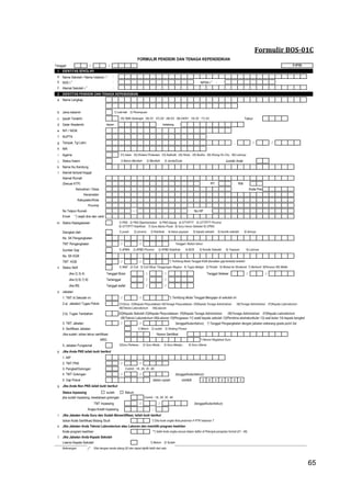65
Formulir BOS-01C
Tanggal: / /
1 IDENTITAS SEKOLAH
a Nama Sekolah / Nama Instansi ) 1 :
b NSS ) 1 : NPSN ) 1
:
c Alamat Sekolah ) 1 :
2 IDENTITAS PENDIDIK DAN TENAGA KEPENDIDIKAN
a Nama Lengkap
b Jenis kelamin 1) Laki-laki 2) Perempuan
c Ijazah Terakhir 05) SMA Sederajat 06) D1 07) D2 08) D3 09) D4/S1 10) S2 11) S3 Tahun
d Gelar Akademik depan belakang
e NIY / NIGK
f NUPTK
g Tempat, Tgl Lahir , / /
h NIK
i Agama 01) Islam 02) Kristen/ Protestan 03) Katholik 04) Hindu 05) Budha 06) Khong Hu Chu 99) Lainnya
j Status Kawin 1) Belum Menikah 2) Menikah 3) Janda/Duda Jumlah Anak
k Nama Ibu Kandung
l Alamat tempat tinggal
Alamat Rumah
(Sesuai KTP) RW
Kelurahan / Desa Kode Pos
Kecamatan
Kabupaten/Kota
Provinsi
No Telpon Rumah - No HP
Email *) wajib diisi dan valid
m Status Kepegawaian
Diangkat oleh
No. SK Pengangkatan
TMT Pengangkatan / / Tanggal / Bulan/ tahun
Sumber Gaji
No. SK KGB
TMT KGB / /
n Status Aktif
Jika 2) 3) 4) Tanggal Mulai / / Tanggal Selesai / /
Jika 5) 6) 7) 8) Tertanggal / /
Jika 99) Tanggal wafat / /
o Jabatan
1. TMT di Sekolah ini / /
2.a) Jabatan/ Tugas Pokok
2.b) Tugas Tambahan
3. TMT Jabatan / / (tanggal/bulan/tahun) *) Tanggal Pengangkatan dengan jabatan sekarang (pada point 2a)
4. Sertifikasi Jabatan 1) Belum 2) sudah 3) Sedang Proses
Jika sudah, isikan tahun sertifikasi Nomor Sertifikat
NRG *) Nomor Registrasi Guru
5. Jabatan Fungsional
p Jika Anda PNS isilah butir berikut
1. NIP
2. TMT PNS / /
3. Pangkat/Golongan Contoh : 1A, 2A, 3C, 4A
4. TMT Golongan / / (tanggal/bulan/tahun)
5. Gaji Pokok dalam rupiah contoh 2 5 0 0 0 0 0
q Jika Anda Non PNS isilah butir berikut
Status Inpassing  sudah  Belum
jika sudah inpassing, kesetaraan golongan Contoh : 1A, 2A, 3C, 4A
TMT Inpassing / / (tanggal/bulan/tahun)
Angka Kredit Inpassing ,
r Jika Jabatan Anda Guru dan Sudah Bersertifikasi, Isilah butir berikut
Isikan Kode Sertifikasi Bidang Studi *) Diisi kode angka lihat pedoman F-PTK halaman 7
s Jika Jabatan Anda Teknisi Laboratorium atau Laboran dan memiliki program keahlian
Kode program keahlian **) Isilah kode angka sesuai dalam daftar di Petunjuk pengisian format (01 - 46)
t Jika Jabatan Anda Kepala Sekolah
Lisensi Kepala Sekolah 1) Belum 2) Sudah
Keterangan ) 2
Diisi dengan tanda silang (X) dan dapat dipilih lebih dari satu
FORMULIR PENDIDIK DAN TENAGA KEPENDIDIKAN
1) Aktif 2) Cuti 3) Cuti Diluar Tanggungan Negara 4) Tugas Belajar 5) Pindah 6) Mutasi ke Struktural 7) Berhenti 8)Pensiun 99) Wafat
F-PTK
1)Guru Pertama ; 2) Guru Muda ; 3) Guru Madya ; 4) Guru Utama
RT
01)Guru 03)Kepala Perpustakaan 04)Tenaga Perpustakaan 05)Kepala Tenaga Administrasi 06)Tenaga Administrasi 07)Kepala Laboratorium
08)Teknisi Laboratorium 09)Laboran
1) PNS 2) PNS Diperbantukan 3) PNS Depag 4) GTY/PTY 5) GTT/PTT Provinsi
6) GTT/PTT Kab/Kota 7) Guru Bantu Pusat 8) Guru Honor Sekolah 9) CPNS
1) pusat 2) provinsi 3) Kab/kota 4) ketua yayasan 5) kepala sekolah 6) komite sekolah 9) lainnya
1) APBN 2) APBD Provinsi 3) APBD Kab/kota 4) BOS 5) Komite Sekolah 6) Yayasan 9) Lainnya
*) Terhitung Mulai Tanggal KGB (kenaikan gaji berkala) terkahir
*) Terhitung Mulai Tanggal Mengajar di sekolah ini
02)Kepala Sekolah 03)Kepala Perpustakaan 05)Kepala Tenaga Administrasi 06)Tenaga Administrasi 07)Kepala Laboratorium
08)Teknisi Laboratorium 09)Laboran 10)Pengawas 11) wakil kepala sekolah 12)Pembina ekstrakurikuler 13) wali kelas 14) kepala bengkel
65
 