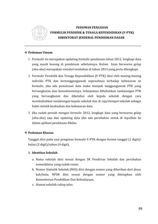 69
PEDOMAN PENGISIAN
FORMULIR PENDIDIK & TENAGA KEPENDIDIKAN (F-PTK)
DIREKTORAT JENDERAL PENDIDIKAN DASAR
 Pedoman Umum
1. Formulir ini merupakan updating formulir pendataan tahun 2012, lengkapi data
yang masih kosong di pendataan sebelumnya. Kolom Isian berwarna gelap
(abu-abu) merupakan variabel tambahan di tahun 2013 yang perlu dilengkapi.
2. Formulir Pendidik dan Tenaga Kependidikan (F-PTK) diisi oleh masing-masing
individu PTK dan bertanggungjawab sepenuhnya terhadap kebenaran isi
formulir, jika ada pemalsuan data maka menjadi tanggungjawab PTK yang
bersangkutan atas konsekwensinya. Selanjutnya dibubuhkan tandatangan PTK
yang bersangkutan dan diketahui oleh kepala sekolah dengan cara
membubuhkan tandatangan kepala sekolah dan di cap/stempel sekolah sebagai
bukti otentik keabsahan dan kebenaran data.
3. Jika sudah pernah mengisi formulir 2012, lengkapi data yang berwarna gelap
(abu-abu) saja dan updating data jika ada perubahan untuk di inputkan ke
dalam aplikasi pendataan dikdas.
 Pedoman Khusus
Tanggal diisi pada saat pengisian formulir F-PTK dengan format tanggal (2 digit)/
bulan (2 digit)/tahun (4 digit).
1. Identitas Sekolah
a. Nama sekolah diisi sesuai dengan SK Pendirian Sekolah dan perubahan
nomenklatur yang sudah resmi.
b. Nomor Statistik Sekolah (NSS) diisi dengan nomor yang diberikan dari dinas
kab/kota, NPSN diisi sesuai dengan nomor yang ditetapkan oleh
Kementerian Pendidikan Dan Kebudayaan.
c. Alamat sekolah cukup jelas.
69
 