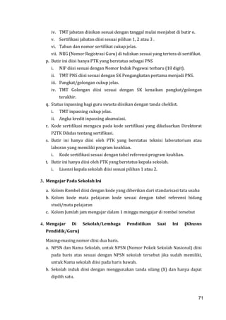 71
iv. TMT jabatan diisikan sesuai dengan tanggal mulai menjabat di butir o.
v. Sertifikasi jabatan diisi sesuai pilihan 1, 2 atau 3 .
vi. Tahun dan nomor sertifikat cukup jelas.
vii. NRG (Nomor Registrasi Guru) di tuliskan sesuai yang tertera di sertifikat.
p. Butir ini diisi hanya PTK yang berstatus sebagai PNS
i. NIP diisi sesuai dengan Nomor Induk Pegawai terbaru (18 digit).
ii. TMT PNS diisi sesuai dengan SK Pengangkatan pertama menjadi PNS.
iii. Pangkat/golongan cukup jelas.
iv. TMT Golongan diisi sesuai dengan SK kenaikan pangkat/golongan
terakhir.
q. Status inpassing bagi guru swasta diisikan dengan tanda cheklist.
i. TMT inpassing cukup jelas.
ii. Angka kredit inpassing akumulasi.
r. Kode sertifikasi mengacu pada kode sertifikasi yang dikeluarkan Direktorat
P2TK Dikdas tentang sertifikasi.
s. Butir ini hanya diisi oleh PTK yang berstatus teknisi laboratorium atau
laboran yang memiliki program keahlian.
i. Kode sertifikasi sesuai dengan tabel referensi program keahlian.
t. Butir ini hanya diisi oleh PTK yang berstatus kepala sekolah.
i. Lisensi kepala sekolah diisi sesuai pilihan 1 atau 2.
3. Mengajar Pada Sekolah Ini
a. Kolom Rombel diisi dengan kode yang diberikan dari standarisasi tata usaha
b. Kolom kode mata pelajaran kode sesuai dengan tabel referensi bidang
studi/mata pelajaran
c. Kolom Jumlah jam mengajar dalam 1 minggu mengajar di rombel tersebut
4. Mengajar Di Sekolah/Lembaga Pendidikan Saat Ini (Khusus
Pendidik/Guru)
Masing-masing nomor diisi dua baris.
a. NPSN dan Nama Sekolah, untuk NPSN (Nomor Pokok Sekolah Nasional) diisi
pada baris atas sesuai dengan NPSN sekolah tersebut jika sudah memiliki,
untuk Nama sekolah diisi pada baris bawah.
b. Sekolah induk diisi dengan menggunakan tanda silang (X) dan hanya dapat
dipilih satu.
71
 