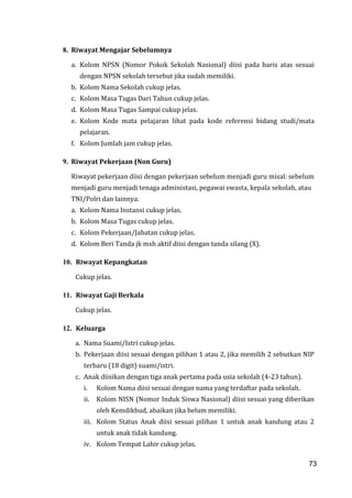 73
8. Riwayat Mengajar Sebelumnya
a. Kolom NPSN (Nomor Pokok Sekolah Nasional) diisi pada baris atas sesuai
dengan NPSN sekolah tersebut jika sudah memiliki.
b. Kolom Nama Sekolah cukup jelas.
c. Kolom Masa Tugas Dari Tahun cukup jelas.
d. Kolom Masa Tugas Sampai cukup jelas.
e. Kolom Kode mata pelajaran lihat pada kode referensi bidang studi/mata
pelajaran.
f. Kolom Jumlah jam cukup jelas.
9. Riwayat Pekerjaan (Non Guru)
Riwayat pekerjaan diisi dengan pekerjaan sebelum menjadi guru misal: sebelum
menjadi guru menjadi tenaga administasi, pegawai swasta, kepala sekolah, atau
TNI/Polri dan lainnya.
a. Kolom Nama Instansi cukup jelas.
b. Kolom Masa Tugas cukup jelas.
c. Kolom Pekerjaan/Jabatan cukup jelas.
d. Kolom Beri Tanda jk msh aktif diisi dengan tanda silang (X).
10. Riwayat Kepangkatan
Cukup jelas.
11. Riwayat Gaji Berkala
Cukup jelas.
12. Keluarga
a. Nama Suami/Istri cukup jelas.
b. Pekerjaan diisi sesuai dengan pilihan 1 atau 2, jika memilih 2 sebutkan NIP
terbaru (18 digit) suami/istri.
c. Anak diisikan dengan tiga anak pertama pada usia sekolah (4-23 tahun).
i. Kolom Nama diisi sesuai dengan nama yang terdaftar pada sekolah.
ii. Kolom NISN (Nomor Induk Siswa Nasional) diisi sesuai yang diberikan
oleh Kemdikbud, abaikan jika belum memiliki.
iii. Kolom Status Anak diisi sesuai pilihan 1 untuk anak kandung atau 2
untuk anak tidak kandung.
iv. Kolom Tempat Lahir cukup jelas.
73
 