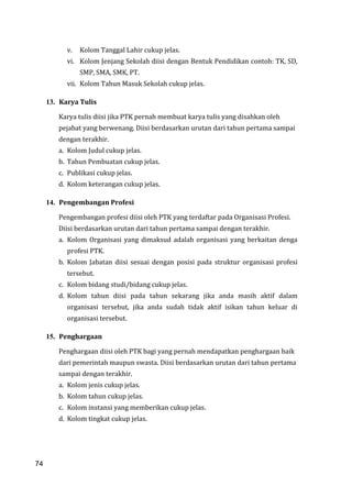 74
v. Kolom Tanggal Lahir cukup jelas.
vi. Kolom Jenjang Sekolah diisi dengan Bentuk Pendidikan contoh: TK, SD,
SMP, SMA, SMK, PT.
vii. Kolom Tahun Masuk Sekolah cukup jelas.
13. Karya Tulis
Karya tulis diisi jika PTK pernah membuat karya tulis yang disahkan oleh
pejabat yang berwenang. Diisi berdasarkan urutan dari tahun pertama sampai
dengan terakhir.
a. Kolom Judul cukup jelas.
b. Tahun Pembuatan cukup jelas.
c. Publikasi cukup jelas.
d. Kolom keterangan cukup jelas.
14. Pengembangan Profesi
Pengembangan profesi diisi oleh PTK yang terdaftar pada Organisasi Profesi.
Diisi berdasarkan urutan dari tahun pertama sampai dengan terakhir.
a. Kolom Organisasi yang dimaksud adalah organisasi yang berkaitan denga
profesi PTK.
b. Kolom Jabatan diisi sesuai dengan posisi pada struktur organisasi profesi
tersebut.
c. Kolom bidang studi/bidang cukup jelas.
d. Kolom tahun diisi pada tahun sekarang jika anda masih aktif dalam
organisasi tersebut, jika anda sudah tidak aktif isikan tahun keluar di
organisasi tersebut.
15. Penghargaan
Penghargaan diisi oleh PTK bagi yang pernah mendapatkan penghargaan baik
dari pemerintah maupun swasta. Diisi berdasarkan urutan dari tahun pertama
sampai dengan terakhir.
a. Kolom jenis cukup jelas.
b. Kolom tahun cukup jelas.
c. Kolom instansi yang memberikan cukup jelas.
d. Kolom tingkat cukup jelas.
74
 