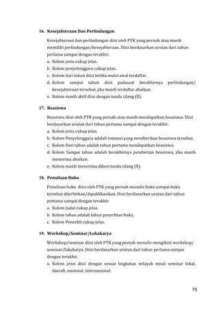75
16. Kesejahteraan Dan Perlindungan
Kesejahteraan dan perlindungan diisi oleh PTK yang pernah atau masih
memiliki perlindungan/kesejahteraan. Diisi berdasarkan urutan dari tahun
pertama sampai dengan terakhir.
a. Kolom jenis cukup jelas.
b. Kolom penyelenggara cukup jelas.
c. Kolom dari tahun diisi ketika mulai awal terdaftar.
d. Kolom sampai tahun diisi padasaat berakhirnya perlindungan/
kesejahteraan tersebut, jika masih terdaftar abaikan.
e. Kolom masih aktif diisi dengan tanda silang (X).
17. Beasiswa
Beasiswa diisi oleh PTK yang pernah atau masih mendapatkan beasiswa. Diisi
berdasarkan urutan dari tahun pertama sampai dengan terakhir.
a. Kolom jenis cukup jelas.
b. Kolom Penyelenggara adalah instansi yang memberikan beasiswa tersebut.
c. Kolom Dari tahun adalah tahun pertama mendapatkan beasiswa.
d. Kolom Sampai tahun adalah berakhirnya pemberian beasiswa, jika masih
menerima abaikan.
e. Kolom masih menerima diberi tanda silang (X).
18. Penulisan Buku
Penulisan buku diisi oleh PTK yang pernah menulis buku sampai buku
tersebut diterbitkan/dipublikasikan. Diisi berdasarkan urutan dari tahun
pertama sampai dengan terakhir.
a. Kolom Judul cukup jelas.
b. Kolom tahun adalah tahun penerbtan buku.
c. Kolom Penerbit cukup jelas.
19. Workshop/Seminar/Lokakarya
Workshop/seminar diisi oleh PTK yang pernah menulis mengikuti workshop/
seminar/lokakarya. Diisi berdasarkan urutan dari tahun pertama sampai
dengan terakhir.
a. Kolom jenis diisi dengan sesuai tingkatan wilayah misal seminar lokal,
daerah, nasional, internasional.
75
 