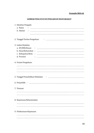 83
Formulir BOS-6A
LEMBAR PENCATATAN PENGADUAN MASYARAKAT
1. Identitas Pengadu
a. Nama :
b. Alamat :
2. Tanggal Terima Pengaduan :
3. Lokasi Kejadian
a. RT/RW/Dusun :
b. Desa/Keluarahan :
c. Kabupaten/Kota :
d. Provinsi :
4. Uraian Pengaduan:
5. Tanggal Penyelidikan Dilakukan :
6. Penyelidik :
7. Temuan:
8. Keputusan/Rekomendasi:
9. Pelaksanaan Keputusan
83
 