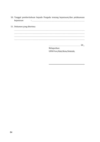 84
10. Tanggal pemberitahuan kepada Pengadu tentang keputusan/dan pelaksanaan
keputusan :
11. Dokumen yang diterima:
20__
Melaporkan:
UPM Prov/Kab/Kota/Sekolah,
84
 
