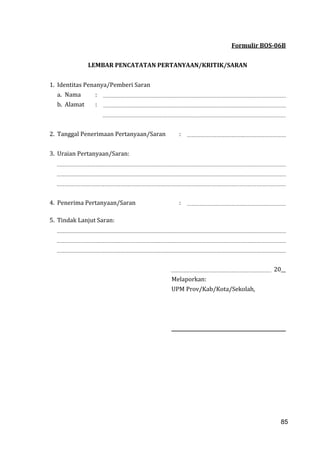 85
Formulir BOS-06B
LEMBAR PENCATATAN PERTANYAAN/KRITIK/SARAN
1. Identitas Penanya/Pemberi Saran
a. Nama :
b. Alamat :
2. Tanggal Penerimaan Pertanyaan/Saran :
3. Uraian Pertanyaan/Saran:
4. Penerima Pertanyaan/Saran :
5. Tindak Lanjut Saran:
20__
Melaporkan:
UPM Prov/Kab/Kota/Sekolah,
85
 