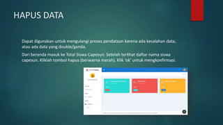 HAPUS DATA
Dapat digunakan untuk mengulangi proses pendataan karena ada kesalahan data,
atau ada data yang double/ganda.
Dari beranda masuk ke Total Siswa Capesun. Setelah terlihat daftar nama siswa
capesun. Kliklah tombol hapus (berwarna merah). Klik ‘ok’ untuk mengkonfirmasi.
 