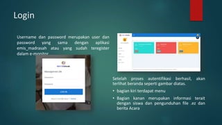 Login
Username dan password merupakan user dan
password yang sama dengan aplikasi
emis_madrasah atau yang sudah teregister
dalam e-monitor
Setelah proses autentifikasi berhasil, akan
terlihat beranda seperti gambar diatas.
• bagian kiri terdapat menu
• Bagian kanan merupakan informasi terait
dengan siswa dan pengunduhan file .ez dan
berita Acara
 