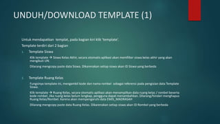 UNDUH/DOWNLOAD TEMPLATE (1)
Untuk mendapatkan templat, pada bagian kiri klik ‘template’.
Template terdiri dari 2 bagian
1. Template Siswa
Klik template  Siswa Kelas Akhir, secara otomatis aplikasi akan memfilter siswa kelas akhir yang akan
mengikuti UN.
Dilarang mengcopy paste data Siswa. Dikarenakan setiap siswa akan ID Siswa yang berbeda
2. Template Ruang Kelas
Fungsinya template ini, mengambil kode dan nama rombel sebagai referensi pada pengisian data Template
Siswa.
Klik template  Ruang Kelas, secara otomatis aplikasi akan menampilkan data ruang kelas / rombel beserta
kode rombel. Jika ruang kelas belum lengkap, pengguna dapat menambahkan. Dilarang/hindari menghapus
Ruang Kelas/Rombel. Karena akan mempengaruhi data EMIS_MADRASAH
Dilarang mengcopy paste data Ruang Kelas. Dikarenakan setiap siswa akan ID Rombel yang berbeda
 
