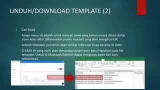 UNDUH/DOWNLOAD TEMPLATE (2)
3. Cari Siswa
Fungsi menu ini adalah untuk mencari siswa yang belum masuk dalam daftar
siswa kelas akhir (dikarenakan proses mutase) yang akan mengikuti UN.
Setelah dilakukan pencarian akan terlihat informasi Siswa beserta ID EMIS.
ID EMIS ini yang nanti akan dimasukan dalam baris baru/registrasi pada file
template. Untuk ID Madrasah/Sekolah dapat mengcopy paste dari baris
sebelumnya.
 