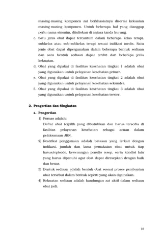 10
masing-masing komponen zat berkhasiatnya disertai kekuatan
masing-masing komponen. Untuk beberapa hal yang dianggap
perlu nama sinonim, dituliskan di antara tanda kurung.
c. Satu jenis obat dapat tercantum dalam beberapa kelas terapi,
subkelas atau sub-subkelas terapi sesuai indikasi medis. Satu
jenis obat dapat dipergunakan dalam beberapa bentuk sediaan
dan satu bentuk sediaan dapat terdiri dari beberapa jenis
kekuatan.
d. Obat yang dipakai di fasilitas kesehatan tingkat 1 adalah obat
yang digunakan untuk pelayanan kesehatan primer.
e. Obat yang dipakai di fasilitas kesehatan tingkat 2 adalah obat
yang digunakan untuk pelayanan kesehatan sekunder.
f. Obat yang dipakai di fasilitas kesehatan tingkat 3 adalah obat
yang digunakan untuk pelayanan kesehatan tersier.
2. Pengertian dan Singkatan
a. Pengertian
1) Fornas adalah:
Daftar obat terpilih yang dibutuhkan dan harus tersedia di
fasilitas pelayanan kesehatan sebagai acuan dalam
pelaksanaan JKN.
2) Restriksi penggunaan adalah batasan yang terkait dengan
indikasi, jumlah dan lama pemakaian obat untuk tiap
kasus/episode, kewenangan penulis resep, serta kondisi lain
yang harus dipenuhi agar obat dapat diresepkan dengan baik
dan benar.
3) Bentuk sediaan adalah bentuk obat sesuai proses pembuatan
obat tersebut dalam bentuk seperti yang akan digunakan.
4) Kekuatan sediaan adalah kandungan zat aktif dalam sediaan
obat jadi.
 