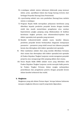 11
5) e-catalogue adalah sistem informasi elektronik yang memuat
daftar, jenis, spesifikasi teknis dan harga barang tertentu dari
berbagai Penyedia Barang/Jasa Pemerintah.
6) e-purchasing adalah tata cara pembelian Barang/Jasa melalui
sistem e-catalogue.
7) Program Rujuk Balik merupakan pelayanan kesehatan yang
diberikan kepada penderita penyakit kronis dengan kondisi
stabil dan masih memerlukan pengobatan atau asuhan
keperawatan jangka panjang yang dilaksanakan di fasilitas
kesehatan tingkat pertama atas rekomendasi/rujukan dari
dokter spesialis/sub spesialis yang merawat.
8) Kondisi terkontrol/stabil adalah suatu kondisi dimana
penderita penyakit kronis berdasarkan diagnosis mempunyai
parameter – parameter yang stabil sesuai tata laksana penyakit
kronis dan ditetapkan oleh dokter spesialis/sub spesialis.
9) Obat tambahan adalah obat yang mutlak diberikan bersama
obat utama dan diresepkan oleh dokter spesialis/sub spesialis
di Faskes Rujukan Tingkat Lanjutan untuk mengatasi penyakit
penyerta atau mengurangi efek samping akibat obat utama.
10) Surat Rujuk Balik (SRB) adalah surat yang diberikan oleh
Faskes Rujukan Tingkat Lanjutan untuk merujuk balik peserta
ke Faskes Tingkat Pertama dalam rangka melanjutkan
pemeriksaan dan pengobatan peserta dengan penyakit kronis
dalam kondisi terkontrol dan stabil.
b. Singkatan
Singkatan yang ada dalam Fornas dapat berupa bahasa Indonesia
maupun singkatan khusus seperti yang lazim digunakan.
 