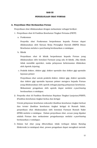 12
BAB III
PENGELOLAAN OBAT FORNAS
A. Penyediaan Obat Berdasarkan Fornas
Penyediaan obat dilaksanakan dengan mekanisme sebagai berikut:
1. Penyediaan obat di Fasilitas Kesehatan Tingkat Pertama (FKTP)
a. Puskesmas
Penyedia obat Puskesmas berpedoman kepada Fornas dapat
dilaksanakan oleh Satuan Kerja Perangkat Daerah (SKPD) Dinas
Kesehatan melalui e-purchasing berdasarkan e-catalogue.
b. Klinik
Penyediaan obat di klinik berpedoman kepada Fornas yang
dilaksanakan oleh Instalasi Farmasi yang ada di klinik. Jika klinik
tidak memiliki apoteker, maka pelayanan kefarmasian dilakukan
oleh Apotek Jejaring.
c. Praktik dokter, dokter gigi, dokter spesialis dan dokter gigi spesialis
layanan primer
Penyediaan obat untuk praktek dokter, dokter gigi, dokter spesialis
dan dokter gigi spesialis layanan primer mengacu kepada Fornas
yang dilaksanakan oleh apotek sebagai jejaring pelayanan kesehatan.
Mekanisme pengadaan oleh apotek dapat melalui e-purchasing
berdasarkan e-catalogue.
2. Penyedia obat di Fasilitas Kesehatan Rujukan Tingkat Lanjutan/FKRTL
(Fasilitas kesehatan tingkat kedua dan ketiga)
Untuk pelayanan kesehatan sekunder (fasilitas kesehatan tingkat kedua)
dan tersier (fasilitas kesehatan tingkat ketiga) di Rumah Sakit,
penyediaan obat dilaksanakan oleh Instalasi Farmasi Rumah Sakit
(IFRS) melalui e-catalogue. Dalam penyediaan obat, acuan yang dipakai
adalah Fornas dan mekanisme pengadaannya melalui e-purchasing
berdasarkan e-catalogue.
3. Dalam hal obat yang dibutuhkan tidak terdapat dalam Katalog
Elektronik (e-catalogue) obat, proses pengadaan dapat mengikuti metode
 